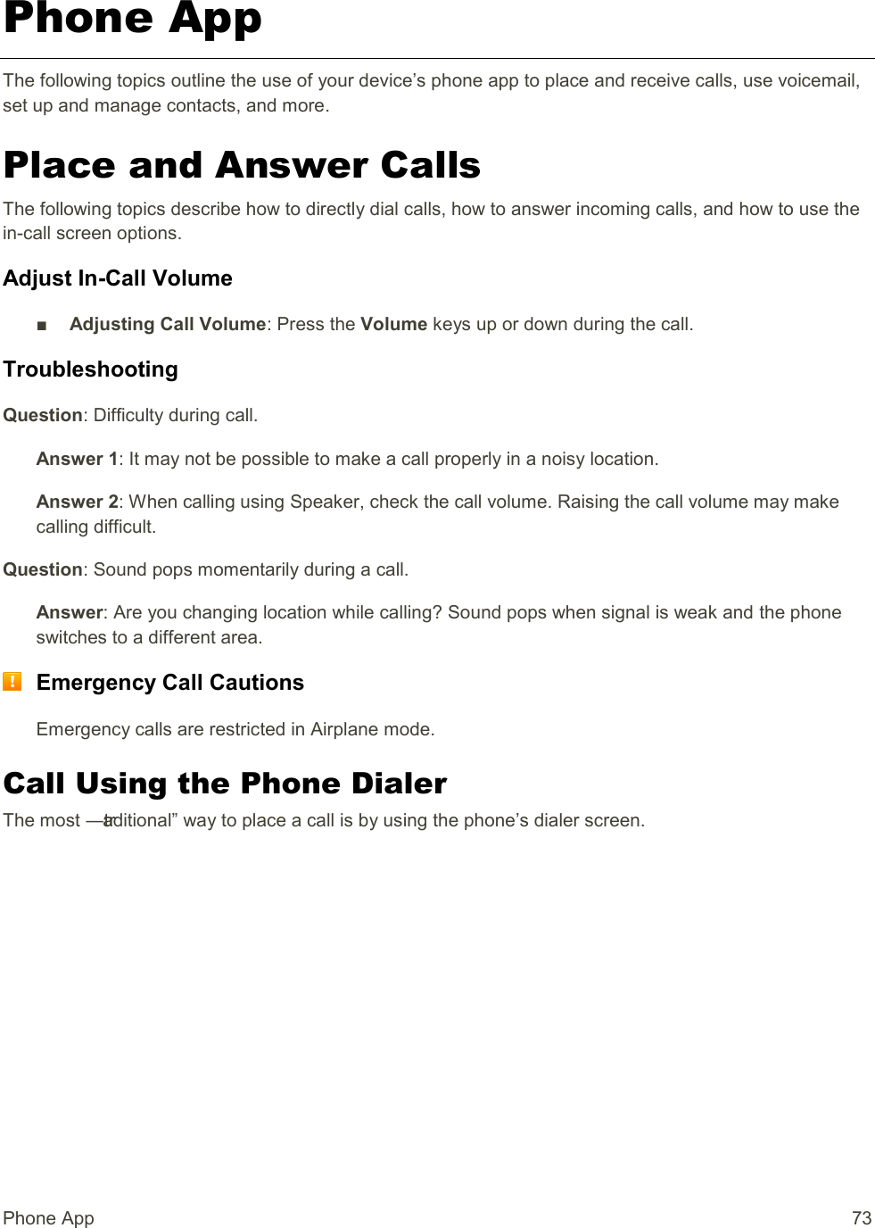 Phone App  73 Phone App The following topics outline the use of your device’s phone app to place and receive calls, use voicemail, set up and manage contacts, and more. Place and Answer Calls The following topics describe how to directly dial calls, how to answer incoming calls, and how to use the in-call screen options. Adjust In-Call Volume ■  Adjusting Call Volume: Press the Volume keys up or down during the call. Troubleshooting Question: Difficulty during call. Answer 1: It may not be possible to make a call properly in a noisy location. Answer 2: When calling using Speaker, check the call volume. Raising the call volume may make calling difficult. Question: Sound pops momentarily during a call. Answer: Are you changing location while calling? Sound pops when signal is weak and the phone switches to a different area.  Emergency Call Cautions Emergency calls are restricted in Airplane mode. Call Using the Phone Dialer The most ―traditional‖ way to place a call is by using the phone’s dialer screen.  