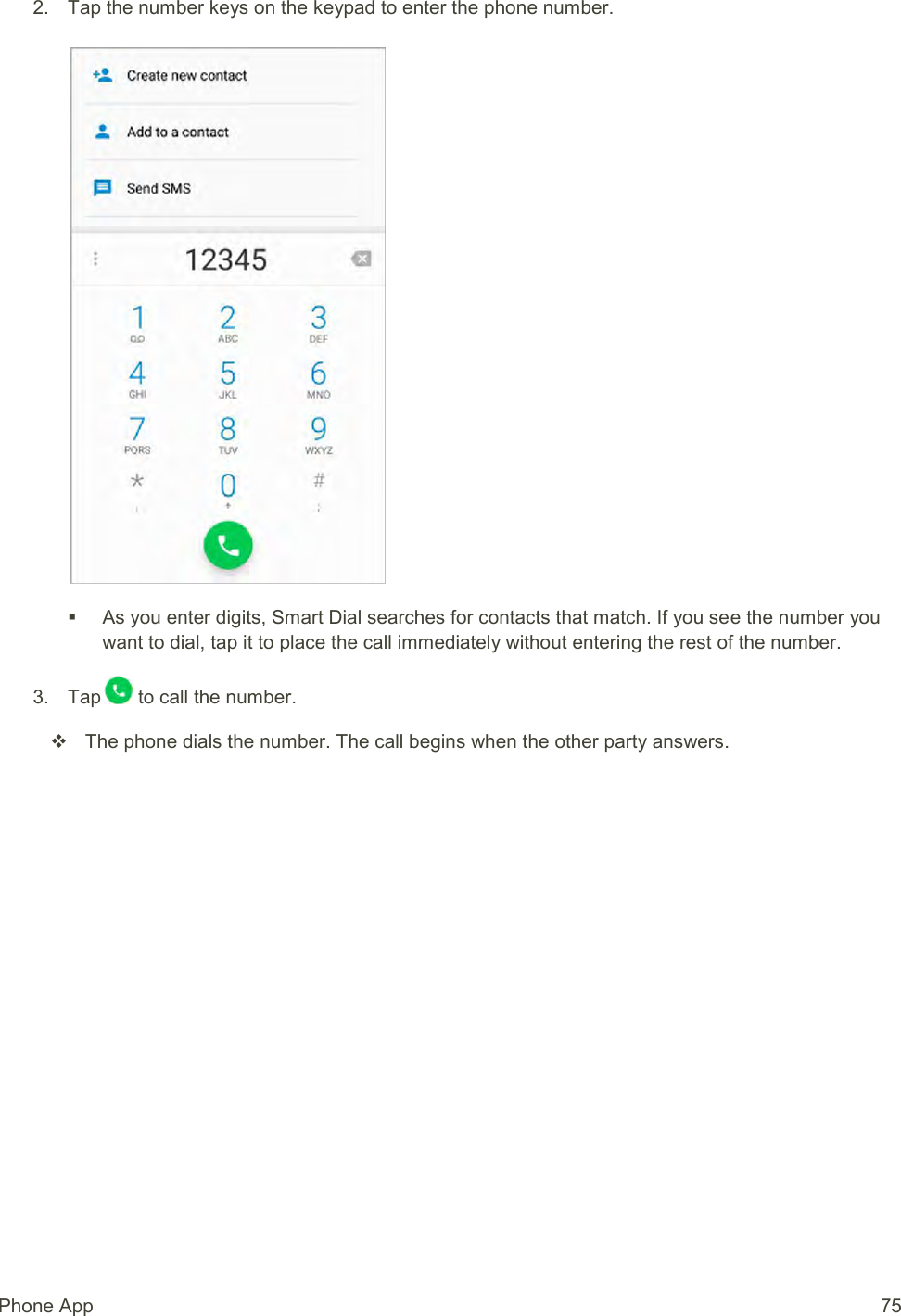 Phone App  75 2.  Tap the number keys on the keypad to enter the phone number.      As you enter digits, Smart Dial searches for contacts that match. If you see the number you want to dial, tap it to place the call immediately without entering the rest of the number. 3.  Tap  to call the number.   The phone dials the number. The call begins when the other party answers. 