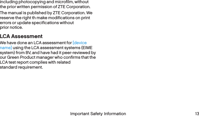  12 Important Safety Information  Important Safety Information  13including photocopying and microfilm, without the prior written permission of ZTE Corporation.The manual is published by ZTE Corporation. We reserve the right th make modifications on print errors or update specifications without  prior notice.LCA AssessmentWe have done an LCA assessment for [device name] using the LCA assessment systems (EIME system) from BV, and have had it peer-reviewed by our Green Product manager who confirms that the LCA test report complies with related  standard requirement.