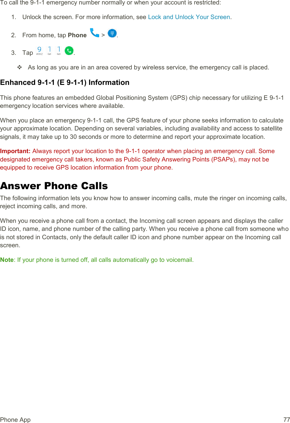 Phone App  77 To call the 9-1-1 emergency number normally or when your account is restricted: 1.  Unlock the screen. For more information, see Lock and Unlock Your Screen. 2.  From home, tap Phone   &gt;  . 3.  Tap        .   As long as you are in an area covered by wireless service, the emergency call is placed. Enhanced 9-1-1 (E 9-1-1) Information This phone features an embedded Global Positioning System (GPS) chip necessary for utilizing E 9-1-1 emergency location services where available. When you place an emergency 9-1-1 call, the GPS feature of your phone seeks information to calculate your approximate location. Depending on several variables, including availability and access to satellite signals, it may take up to 30 seconds or more to determine and report your approximate location. Important: Always report your location to the 9-1-1 operator when placing an emergency call. Some designated emergency call takers, known as Public Safety Answering Points (PSAPs), may not be equipped to receive GPS location information from your phone. Answer Phone Calls The following information lets you know how to answer incoming calls, mute the ringer on incoming calls, reject incoming calls, and more. When you receive a phone call from a contact, the Incoming call screen appears and displays the caller ID icon, name, and phone number of the calling party. When you receive a phone call from someone who is not stored in Contacts, only the default caller ID icon and phone number appear on the Incoming call screen. Note: If your phone is turned off, all calls automatically go to voicemail. 