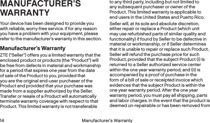  14 Manufacturer&apos;s WarrantyMANUFACTURER’S WARRANTYYour device has been designed to provide you with reliable, worry-free service. If for any reason you have a problem with your equipment, please refer to the manufacturer’s warranty in this section.Manufacturer’s WarrantyZTE (“Seller”) offers you a limited warranty that the enclosed product or products (the “Product”) will be free from defects in material and workmanship for a period that expires one year from the date of sale of the Product to you, provided that you are the original end-user purchaser of the Product and provided that your purchase was made from a supplier authorized by the Seller. Transfer or resale of a Product will automatically terminate warranty coverage with respect to that Product. This limited warranty is not transferable to any third party, including but not limited to any subsequent purchaser or owner of the Product. This limited warranty is applicable to end users in the United States and Puerto Rico.Seller will, at its sole and absolute discretion, either repair or replace a Product (which unit may use refurbished parts of similar quality and functionality) if found by Seller to be defective in material or workmanship, or if Seller determines that it is unable to repair or replace such Product, Seller will refund the purchase price for such Product, provided that the subject Product (i) is returned to a Seller authorized service center within the one year warranty period, and (ii) is accompanied by a proof of purchase in the form of a bill of sale or receipted invoice which evidences that the subject Product is within the one year warranty period. After the one year warranty period, you must pay all shipping, parts and labor charges. In the event that the product is deemed un-repairable or has been removed from 
