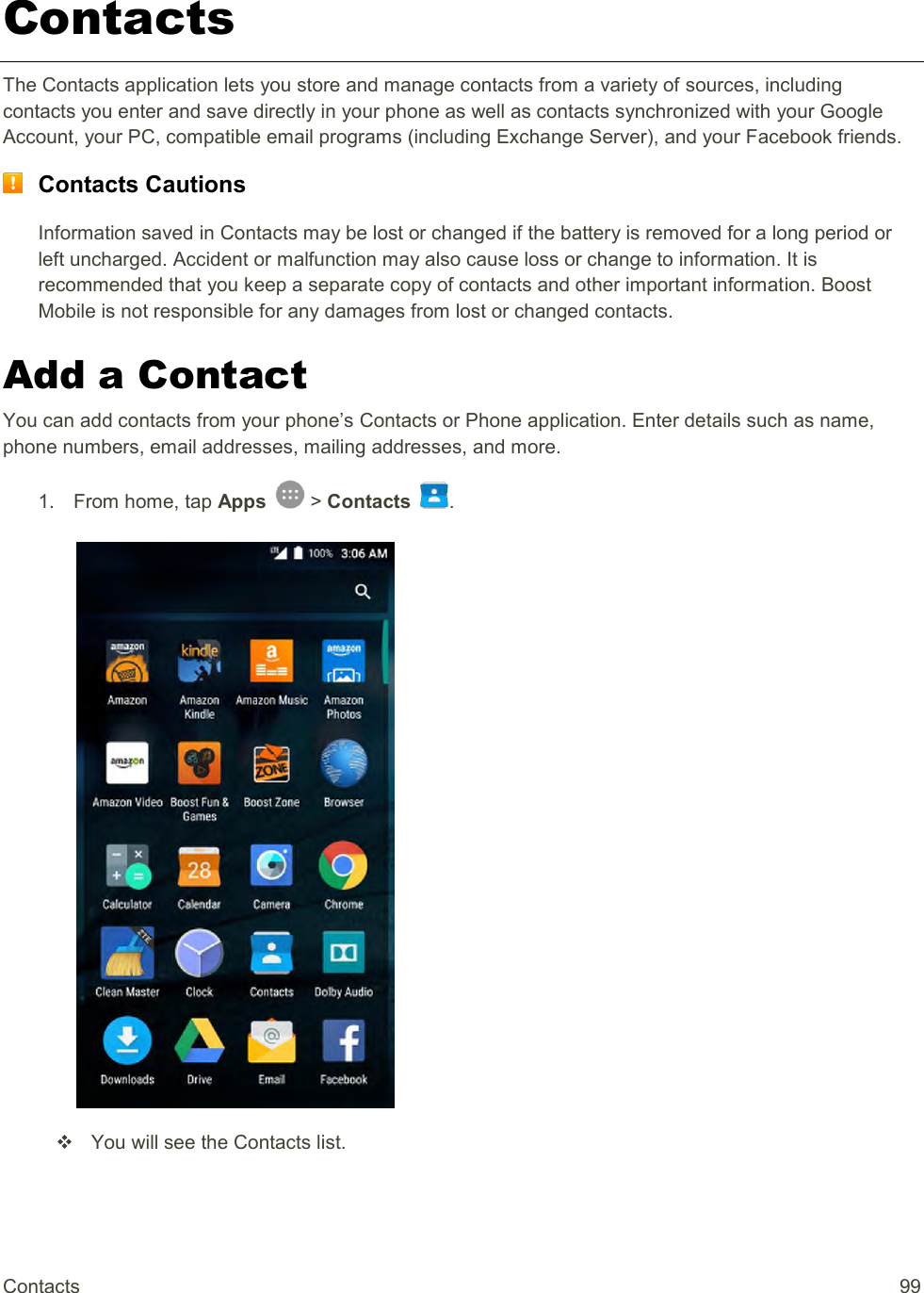 Contacts  99 Contacts The Contacts application lets you store and manage contacts from a variety of sources, including contacts you enter and save directly in your phone as well as contacts synchronized with your Google Account, your PC, compatible email programs (including Exchange Server), and your Facebook friends.  Contacts Cautions Information saved in Contacts may be lost or changed if the battery is removed for a long period or left uncharged. Accident or malfunction may also cause loss or change to information. It is recommended that you keep a separate copy of contacts and other important information. Boost Mobile is not responsible for any damages from lost or changed contacts. Add a Contact You can add contacts from your phone’s Contacts or Phone application. Enter details such as name, phone numbers, email addresses, mailing addresses, and more. 1.  From home, tap Apps   &gt; Contacts  .     You will see the Contacts list. 