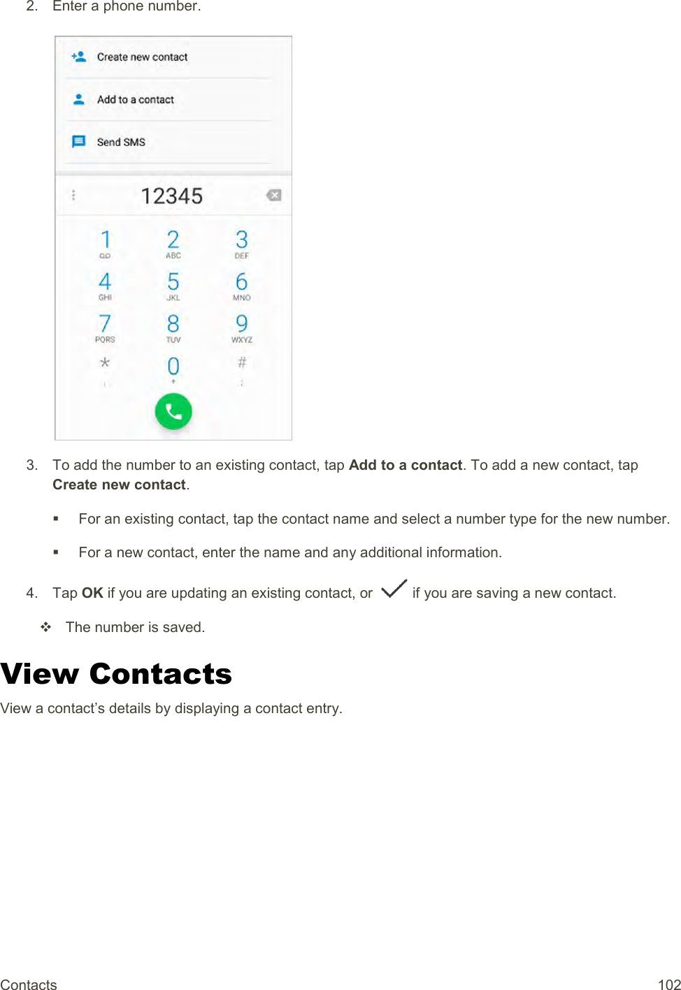 Contacts  102 2.  Enter a phone number.   3.  To add the number to an existing contact, tap Add to a contact. To add a new contact, tap Create new contact.   For an existing contact, tap the contact name and select a number type for the new number.   For a new contact, enter the name and any additional information. 4.  Tap OK if you are updating an existing contact, or   if you are saving a new contact.   The number is saved.  View Contacts View a contact’s details by displaying a contact entry. 