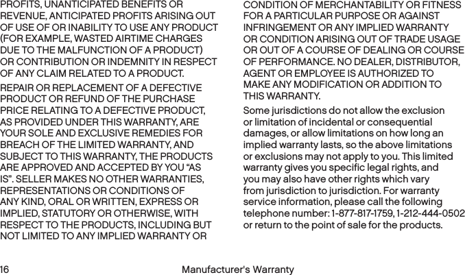  16 Manufacturer&apos;s WarrantyPROFITS, UNANTICIPATED BENEFITS OR REVENUE, ANTICIPATED PROFITS ARISING OUT OF USE OF OR INABILITY TO USE ANY PRODUCT (FOR EXAMPLE, WASTED AIRTIME CHARGES DUE TO THE MALFUNCTION OF A PRODUCT) OR CONTRIBUTION OR INDEMNITY IN RESPECT OF ANY CLAIM RELATED TO A PRODUCT.REPAIR OR REPLACEMENT OF A DEFECTIVE PRODUCT OR REFUND OF THE PURCHASE PRICE RELATING TO A DEFECTIVE PRODUCT, AS PROVIDED UNDER THIS WARRANTY, ARE YOUR SOLE AND EXCLUSIVE REMEDIES FOR BREACH OF THE LIMITED WARRANTY, AND SUBJECT TO THIS WARRANTY, THE PRODUCTS ARE APPROVED AND ACCEPTED BY YOU “AS IS”. SELLER MAKES NO OTHER WARRANTIES, REPRESENTATIONS OR CONDITIONS OF ANY KIND, ORAL OR WRITTEN, EXPRESS OR IMPLIED, STATUTORY OR OTHERWISE, WITH RESPECT TO THE PRODUCTS, INCLUDING BUT NOT LIMITED TO ANY IMPLIED WARRANTY OR CONDITION OF MERCHANTABILITY OR FITNESS FOR A PARTICULAR PURPOSE OR AGAINST INFRINGEMENT OR ANY IMPLIED WARRANTY OR CONDITION ARISING OUT OF TRADE USAGE OR OUT OF A COURSE OF DEALING OR COURSE OF PERFORMANCE. NO DEALER, DISTRIBUTOR, AGENT OR EMPLOYEE IS AUTHORIZED TO  MAKE ANY MODIFICATION OR ADDITION TO  THIS WARRANTY.Some jurisdictions do not allow the exclusion or limitation of incidental or consequential damages, or allow limitations on how long an implied warranty lasts, so the above limitations or exclusions may not apply to you. This limited warranty gives you specific legal rights, and you may also have other rights which vary from jurisdiction to jurisdiction. For warranty service information, please call the following telephone number: 1-877-817-1759, 1-212-444-0502 or return to the point of sale for the products. 