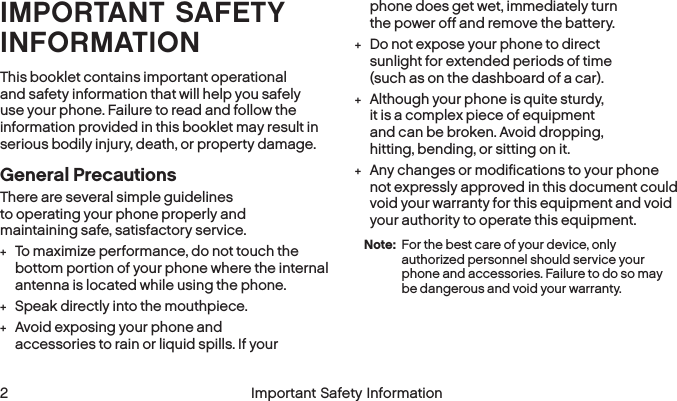  2 Important Safety InformationIMPORTANT SAFETY INFORMATIONThis booklet contains important operational and safety information that will help you safely use your phone. Failure to read and follow the information provided in this booklet may result in serious bodily injury, death, or property damage.General PrecautionsThere are several simple guidelines to operating your phone properly and maintaining safe, satisfactory service. +To maximize performance, do not touch the bottom portion of your phone where the internal antenna is located while using the phone. +Speak directly into the mouthpiece. +Avoid exposing your phone and accessories to rain or liquid spills. If your phone does get wet, immediately turn the power off and remove thebattery.  +Do not expose your phone to direct sunlight for extended periods of time (such as on the dashboard of a car).  +Although your phone is quite sturdy, it is a complex piece of equipment and can be broken. Avoid dropping, hitting, bending, or sitting on it.  +Any changes or modifications to your phone not expressly approved in this document could void your warranty for this equipment and void your authority to operate this equipment. Note: For the best care of your device, only authorized personnel should service your phone and accessories. Failure to do so may be dangerous and void your warranty.