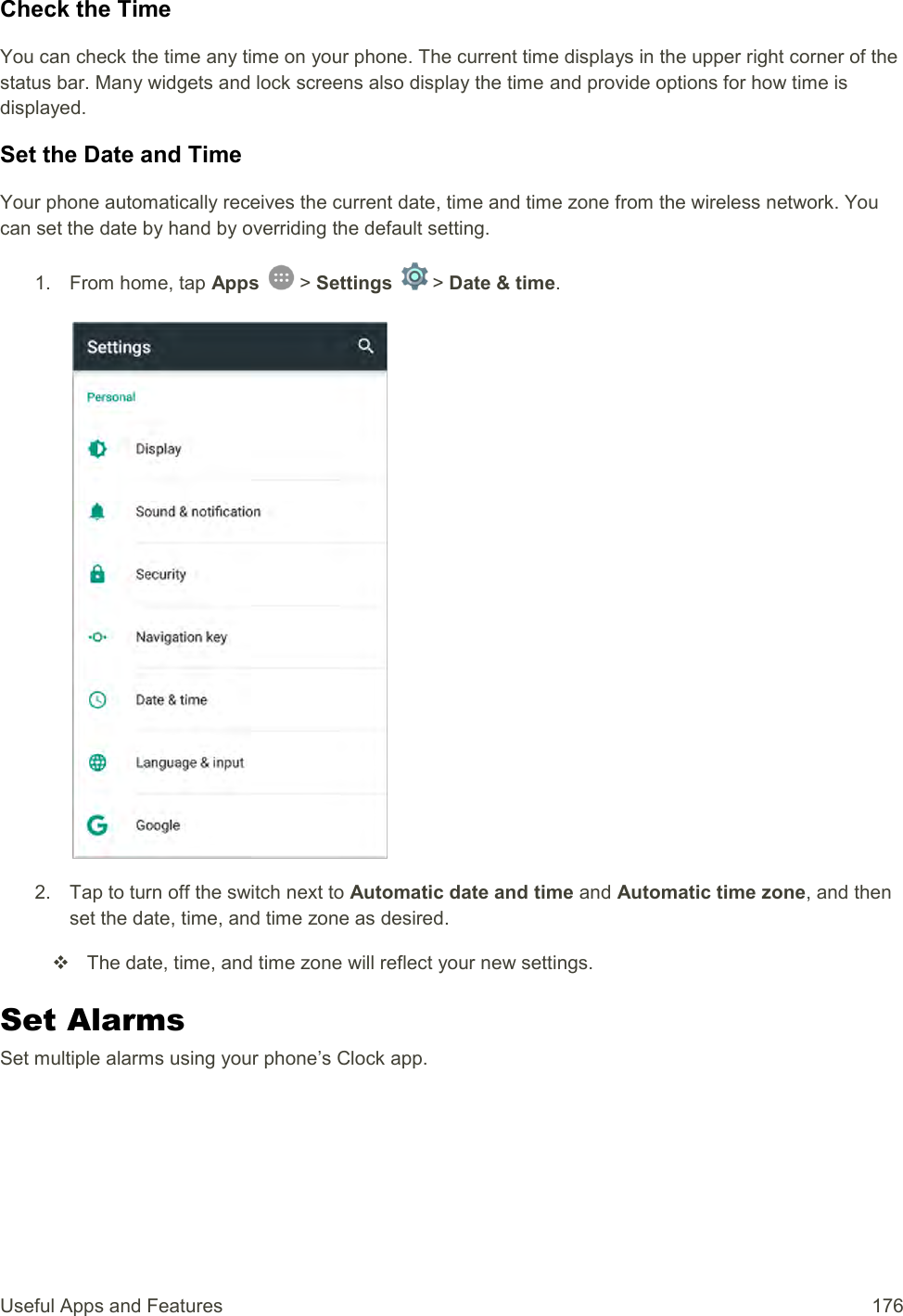 Useful Apps and Features  176 Check the Time You can check the time any time on your phone. The current time displays in the upper right corner of the status bar. Many widgets and lock screens also display the time and provide options for how time is displayed. Set the Date and Time Your phone automatically receives the current date, time and time zone from the wireless network. You can set the date by hand by overriding the default setting. 1.  From home, tap Apps   &gt; Settings   &gt; Date &amp; time.   2.  Tap to turn off the switch next to Automatic date and time and Automatic time zone, and then set the date, time, and time zone as desired.   The date, time, and time zone will reflect your new settings. Set Alarms Set multiple alarms using your phone’s Clock app. 
