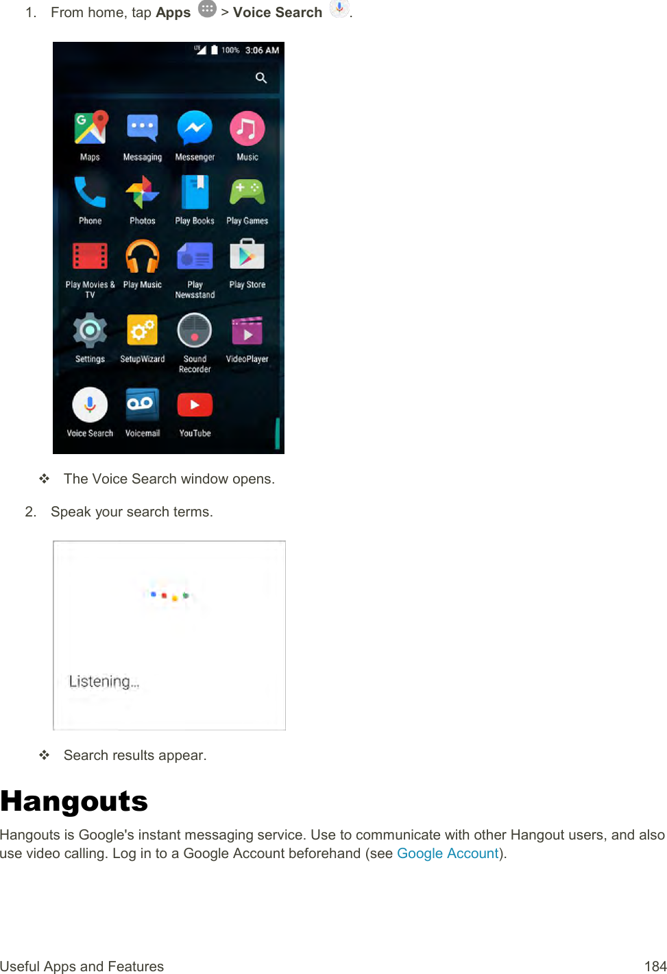 Useful Apps and Features  184 1.  From home, tap Apps   &gt; Voice Search  .     The Voice Search window opens. 2.  Speak your search terms.     Search results appear. Hangouts Hangouts is Google&apos;s instant messaging service. Use to communicate with other Hangout users, and also use video calling. Log in to a Google Account beforehand (see Google Account). 