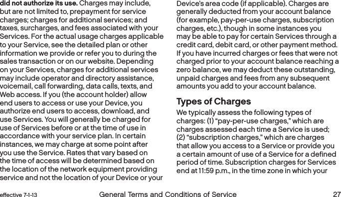  26 General Terms and Conditions of Service  effective 7-1-13 eﬀective 7-1-13  General Terms and Conditions of Service 27did not authorize its use. Charges may include, but are not limited to, prepayment for service charges; charges for additional services; and taxes, surcharges, and fees associated with your Services. For the actual usage charges applicable to your Service, see the detailed plan or other information we provide or refer you to during the sales transaction or on our website. Depending on your Services, charges for additional services may include operator and directory assistance, voicemail, call forwarding, data calls, texts, and Web access. If you (the account holder) allow end users to access or use your Device, you authorize end users to access, download, and use Services. You will generally be charged for use of Services before or at the time of use in accordance with your service plan. In certain instances, we may charge at some point after you use the Service. Rates that vary based on the time of access will be determined based on the location of the network equipment providing service and not the location of your Device or your Device’s area code (if applicable). Charges are generally deducted from your account balance (for example, pay-per-use charges, subscription charges, etc.), though in some instances you may be able to pay for certain Services through a credit card, debit card, or other payment method. If you have incurred charges or fees that were not charged prior to your account balance reaching a zero balance, we may deduct these outstanding, unpaid charges and fees from any subsequent amounts you add to your account balance.  Types of ChargesWe typically assess the following types of charges: (1) “pay-per-use charges,” which are charges assessed each time a Service is used; (2) “subscription charges,” which are charges that allow you access to a Service or provide you a certain amount of use of a Service for a defined period of time. Subscription charges for Services end at 11:59 p.m., in the time zone in which your 