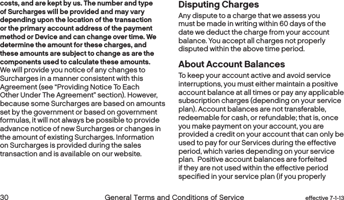  30 General Terms and Conditions of Service  effective 7-1-13costs, and are kept by us. The number and type of Surcharges will be provided and may vary depending upon the location of the transaction or the primary account address of the payment method or Device and can change over time. We determine the amount for these charges, and these amounts are subject to change as are the components used to calculate these amounts. We will provide you notice of any changes to Surcharges in a manner consistent with this Agreement (see “Providing Notice To Each Other Under The Agreement” section). However, because some Surcharges are based on amounts set by the government or based on government formulas, it will not always be possible to provide advance notice of new Surcharges or changes in the amount of existing Surcharges. Information on Surcharges is provided during the sales transaction and is available on our website.Disputing ChargesAny dispute to a charge that we assess you must be made in writing within 60 days of the date we deduct the charge from your account balance. You accept all charges not properly disputed within the above time period. About Account BalancesTo keep your account active and avoid service interruptions, you must either maintain a positive account balance at all times or pay any applicable subscription charges (depending on your service plan). Account balances are not transferable, redeemable for cash, or refundable; that is, once you make payment on your account, you are provided a credit on your account that can only be used to pay for our Services during the effective period, which varies depending on your service plan.  Positive account balances are forfeited if they are not used within the effective period specified in your service plan (if you properly 