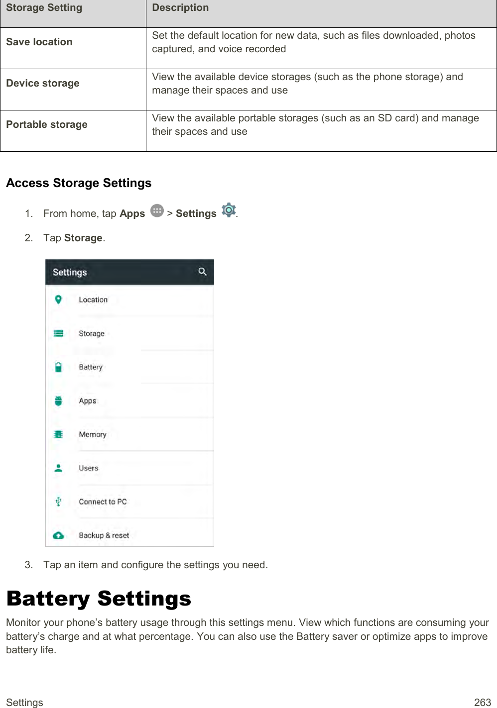Settings  263 Storage Setting Description Save location Set the default location for new data, such as files downloaded, photos captured, and voice recorded Device storage View the available device storages (such as the phone storage) and manage their spaces and use Portable storage View the available portable storages (such as an SD card) and manage their spaces and use  Access Storage Settings 1.  From home, tap Apps   &gt; Settings  .  2.  Tap Storage.   3.  Tap an item and configure the settings you need. Battery Settings Monitor your phone’s battery usage through this settings menu. View which functions are consuming your battery’s charge and at what percentage. You can also use the Battery saver or optimize apps to improve battery life. 