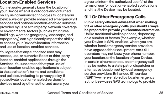  34 General Terms and Conditions of Service  effective 7-1-13 eﬀective 7-1-13  General Terms and Conditions of Service 35Location-Enabled ServicesOur networks generally know the location of your Device when it is outdoors and/or turned on. By using various technologies to locate your Device, we can provide enhanced emergency 911 services and optional location-enabled services provided by us or a third party. Network coverage or environmental factors (such as structures, buildings, weather, geography, landscape, and topography) can significantly impact the ability to access your Device’s location information and use of location-enabled services.You agree that any authorized user may access, use, or authorize Boost or third-party location-enabled applications through the Services. You understand that your use of such location-enabled applications is subject to the application’s terms and conditions and policies, including its privacy policy. If you activate location-enabled services for devices used by other authorized users, you agree to inform the authorized user(s) of the terms of use for location-enabled applications and that the Device may be located.911 Or Other Emergency CallsPublic safety officials advise that when making 911 or other emergency calls, you should always be prepared to provide your location information. Unlike traditional wireline phones, depending on a number of factors (for example, whether your Device is GPS-enabled, where you are, whether local emergency service providers have upgraded their equipment, etc.), 911 operators may not know your phone number, your location, or the location of your Device. In certain circumstances, an emergency call may be routed to a state patrol dispatcher or alternative location set by local emergency service providers. Enhanced 911 service (“E911”)—where enabled by local emergency authorities—uses GPS technology to provide 