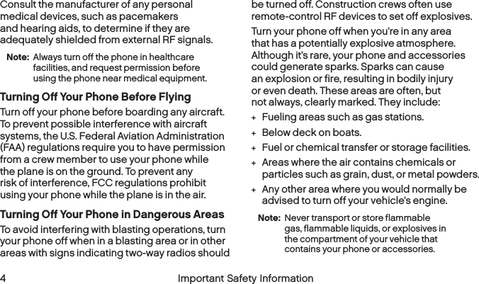  4 Important Safety InformationConsult the manufacturer of any personal medical devices, such as pacemakers and hearing aids, to determine if they are adequately shielded from external RF signals.Note: Always turn off the phone in healthcare facilities, and request permission before using the phone near medical equipment.Turning Off Your Phone Before FlyingTurn off your phone before boarding any aircraft. To prevent possible interference with aircraft systems, the U.S. Federal Aviation Administration (FAA) regulations require you to have permission from a crew member to use your phone while the plane is on the ground. To prevent any risk of interference, FCC regulations prohibit using your phone while the plane is in the air.Turning Off Your Phone in Dangerous AreasTo avoid interfering with blasting operations, turn your phone off when in a blasting area or in other areas with signs indicating two-way radios should be turned off. Construction crews often use remote-control RF devices to set off explosives.Turn your phone off when you’re in any area that has a potentially explosive atmosphere. Although it’s rare, your phone and accessories could generate sparks. Sparks can cause an explosion or fire, resulting in bodily injury or even death. These areas are often, but not always, clearly marked. They include: +Fueling areas such as gas stations. +Below deck on boats. +Fuel or chemical transfer or storage facilities. +Areas where the air contains chemicals or particles such as grain, dust, or metal powders. +Any other area where you would normally be advised to turn off your vehicle’s engine.Note: Never transport or store flammable gas, flammable liquids, or explosives in the compartment of your vehicle that contains yourphone or accessories.