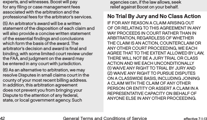  42 General Terms and Conditions of Service  effective 7-1-13experts, and witnesses. Boost will pay for any filing or case management fees associated with the arbitration and the professional fees for the arbitrator’s services. (5) An arbitrator’s award will be a written statement of the disposition of each claim and will also provide a concise written statement of the essential findings and conclusions which form the basis of the award. The arbitrator’s decision and award is final and binding, with some limited court review under the FAA, and judgment on the award may be entered in any court with jurisdiction.(6) As an alternative to arbitration, we may resolve Disputes in small claims court in the county of your most recent billing address. In addition, this arbitration agreement does not prevent you from bringing your Dispute to the attention of any federal, state, or local government agency. Such agencies can, if the law allows, seek relief against Boost on your behalf.No Trial By Jury and No Class ActionIF FOR ANY REASON A CLAIM ARISING OUT OF OR RELATING TO THIS AGREEMENT IN ANY WAY PROCEEDS IN COURT RATHER THAN IN ARBITRATION, REGARDLESS OF WHETHER THE CLAIM IS AN ACTION, COUNTERCLAIM OR ANY OTHER COURT PROCEEDING, WE EACH AGREE THAT TO THE EXTENT ALLOWED BY LAW, THERE WILL NOT BE A JURY TRIAL OR CLASS ACTION AND WE EACH UNCONDITIONALLY (1) WAIVE ANY RIGHT TO TRIAL BY JURY AND (2) WAIVE ANY RIGHT TO PURSUE DISPUTES ON A CLASSWIDE BASIS, INCLUDING JOINING A CLAIM WITH THE CLAIM OF ANY OTHER PERSON OR ENTITY OR ASSERT A CLAIM IN A REPRESENTATIVE CAPACITY ON BEHALF OF ANYONE ELSE IN ANY OTHER PROCEEDING.