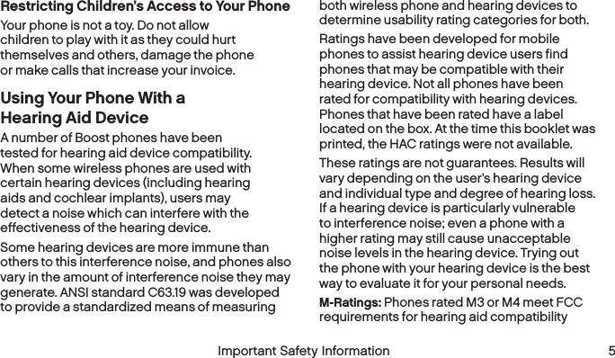  4 Important Safety Information  Important Safety Information  5Restricting Children’s Access to Your PhoneYour phone is not a toy. Do not allow children to play with it as they could hurt themselves and others, damage the phone or make calls that increase your invoice.Using Your Phone With a Hearing AidDeviceA number of Boost phones have been tested for hearing aid device compatibility. When some wireless phones are used with certain hearing devices (including hearing aids and cochlear implants), users may detect a noise which can interfere with the effectiveness of the hearingdevice.Some hearing devices are more immune than others to this interference noise, and phones also vary in the amount of interference noise they may generate. ANSI standard C63.19 was developed to provide a standardized means of measuring both wireless phone and hearing devices to determine usability rating categories for both.Ratings have been developed for mobile phones to assist hearing device users find phones that may be compatible with their hearing device. Not all phones have been rated for compatibility with hearing devices. Phones that have been rated have a label located on the box. At the time this booklet was printed, the HAC ratings were not available.These ratings are not guarantees. Results will vary depending on the user’s hearing device and individual type and degree of hearing loss. If a hearing device is particularly vulnerable to interference noise; even a phone with a higher rating may still cause unacceptable noise levels in the hearing device. Trying out the phone with your hearing device is the best way to evaluate it for your personal needs.M-Ratings: Phones rated M3 or M4 meet FCC requirements for hearing aid compatibility 