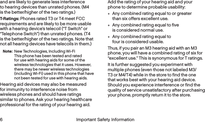  6 Important Safety Informationand are likely to generate less interference to hearing devices than unrated phones. (M4 is the better/higher of the two ratings.)T-Ratings: Phones rated T3 or T4 meet FCC requirements and are likely to be more usable with a hearing device’s telecoil (“T Switch” or “Telephone Switch”) than unrated phones. (T4 is the better/higher of the two ratings. Note that not all hearing devices have telecoils in them.)Note: New Technologies, Including Wi-Fi  This phone has been tested and rated for use with hearing aids for some of the wireless technologies that it uses. However, there may be newer wireless technologies (including Wi-Fi) used in this phone that have not been tested for use with hearing aids.Hearing aid devices may also be measured for immunity to interference noise from wireless phones and should have ratings similar to phones. Ask your hearing healthcare professional for the rating of your hearing aid. Add the rating of your hearing aid and your phone to determine probable usability: +Any combined rating equal to or greater than six offers excellent use. +Any combined rating equal to five is considered normal use. +Any combined rating equal to four is consideredusable.Thus, if you pair an M3 hearing aid with an M3 phone, you will have a combined rating of six for “excellent use.” This is synonymous for T ratings.It is further suggested you experiment with multiple phones (even those not labeled M3/T3 or M4/T4) while in the store to find the one that works best with your hearing aid device. Should you experience interference or find the quality of service unsatisfactory after purchasing your phone, promptly return it to the store. 