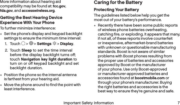  6 Important Safety Information  Important Safety Information  7More information about hearing aid compatibility may be found at: fcc.gov, fda.gov, and accesswireless.org.Getting the Best Hearing Device Experience With Your PhoneTo further minimize interference: +Set the phone’s display and keypad backlight settings to ensure the minimum time interval:1.  Touch   &gt;   &gt; Settings  &gt; Display.2.  Touch Sleep to set the time interval beforethe display backlight turns oﬀ; touchNavigation key light duration to turnon or oﬀ keypad backlight and set backlight duration. +Position the phone so the internal antenna is farthest from your hearing aid. +Move the phone around to find the point with least interference.Caring for the BatteryProtecting Your BatteryThe guidelines listed below help you get the most out of your battery’s performance. +Recently there have been some public reports of wireless phone batteries overheating, catching fire, or exploding. It appears that many, if not all, of these reports involve counterfeit or inexpensive, aftermarket-brand batteries with unknown or questionable manufacturing standards. Boost is not aware of similar problems with Boost phones resulting from the proper use of batteries and accessories approved by Boost or the manufacturer of your phone. Use only Boost-approved or manufacturer-approved batteries and accessories found at boostmobile.com or through your phone’s manufacturer. Buying theright batteries and accessories is the bestway to ensure they’re genuine and safe.