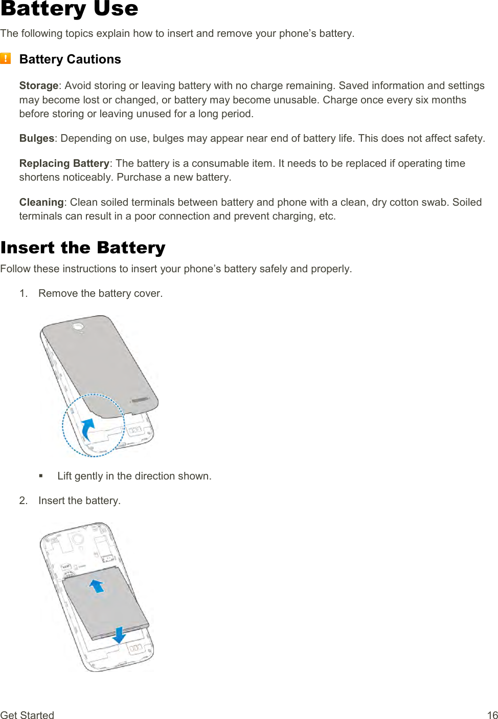 Get Started  16 Battery Use The following topics explain how to insert and remove your phone’s battery.  Battery Cautions Storage: Avoid storing or leaving battery with no charge remaining. Saved information and settings may become lost or changed, or battery may become unusable. Charge once every six months before storing or leaving unused for a long period. Bulges: Depending on use, bulges may appear near end of battery life. This does not affect safety. Replacing Battery: The battery is a consumable item. It needs to be replaced if operating time shortens noticeably. Purchase a new battery. Cleaning: Clean soiled terminals between battery and phone with a clean, dry cotton swab. Soiled terminals can result in a poor connection and prevent charging, etc. Insert the Battery Follow these instructions to insert your phone’s battery safely and properly. 1.  Remove the battery cover.     Lift gently in the direction shown. 2.  Insert the battery.   