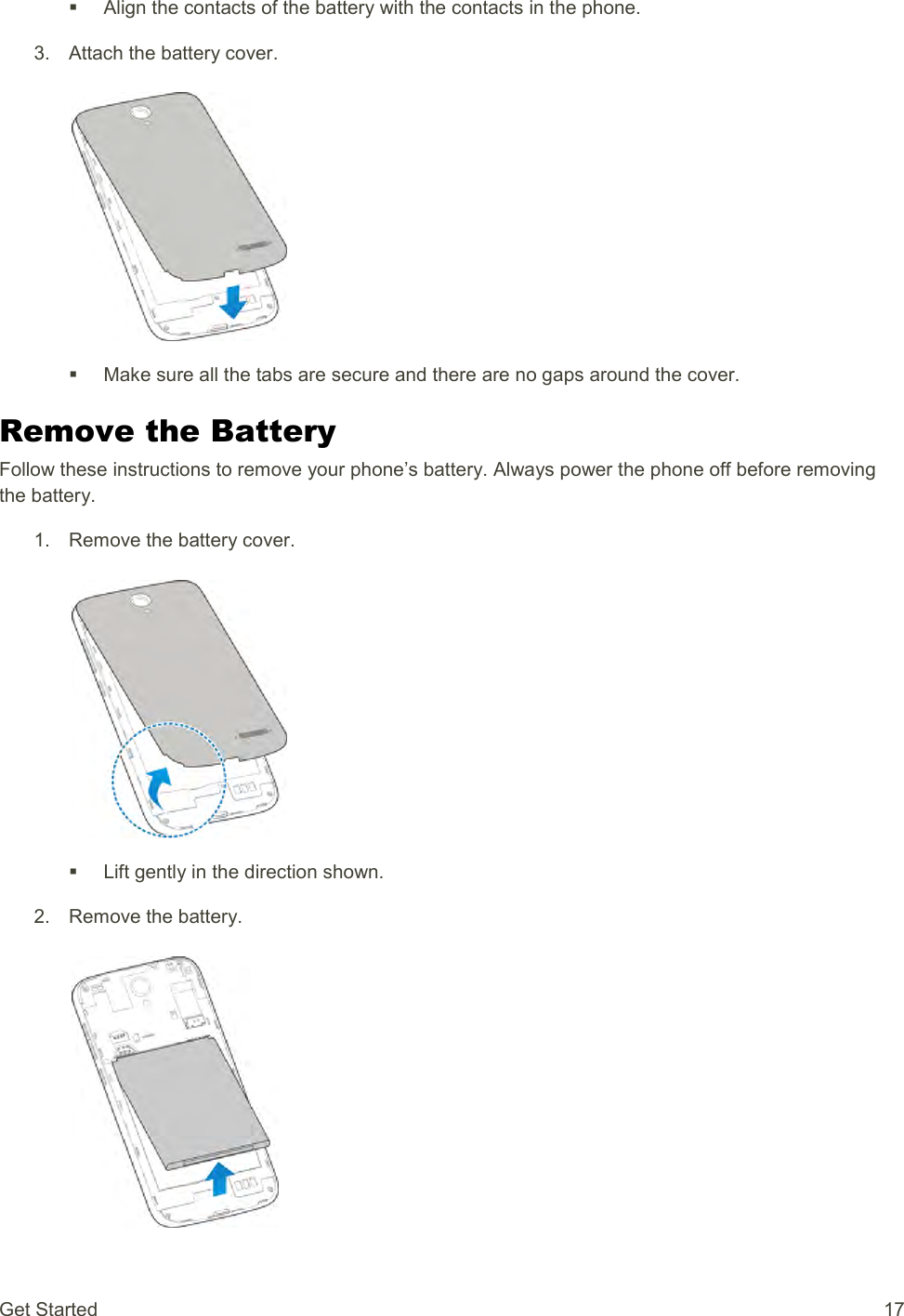 Get Started  17   Align the contacts of the battery with the contacts in the phone. 3.  Attach the battery cover.     Make sure all the tabs are secure and there are no gaps around the cover. Remove the Battery Follow these instructions to remove your phone’s battery. Always power the phone off before removing the battery. 1.  Remove the battery cover.     Lift gently in the direction shown. 2.  Remove the battery.   