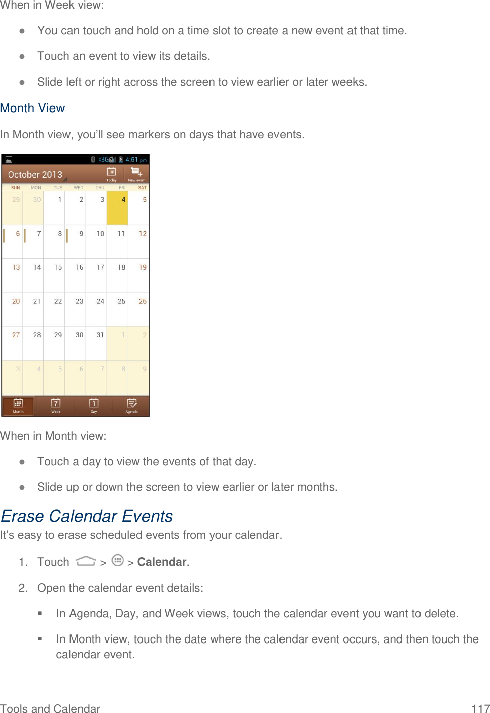 Tools and Calendar  117 When in Week view: ● You can touch and hold on a time slot to create a new event at that time. ● Touch an event to view its details. ● Slide left or right across the screen to view earlier or later weeks. Month View In Month view, you’ll see markers on days that have events.  When in Month view: ● Touch a day to view the events of that day. ● Slide up or down the screen to view earlier or later months. Erase Calendar Events It’s easy to erase scheduled events from your calendar. 1.  Touch   &gt;   &gt; Calendar. 2.  Open the calendar event details:   In Agenda, Day, and Week views, touch the calendar event you want to delete.   In Month view, touch the date where the calendar event occurs, and then touch the calendar event. 