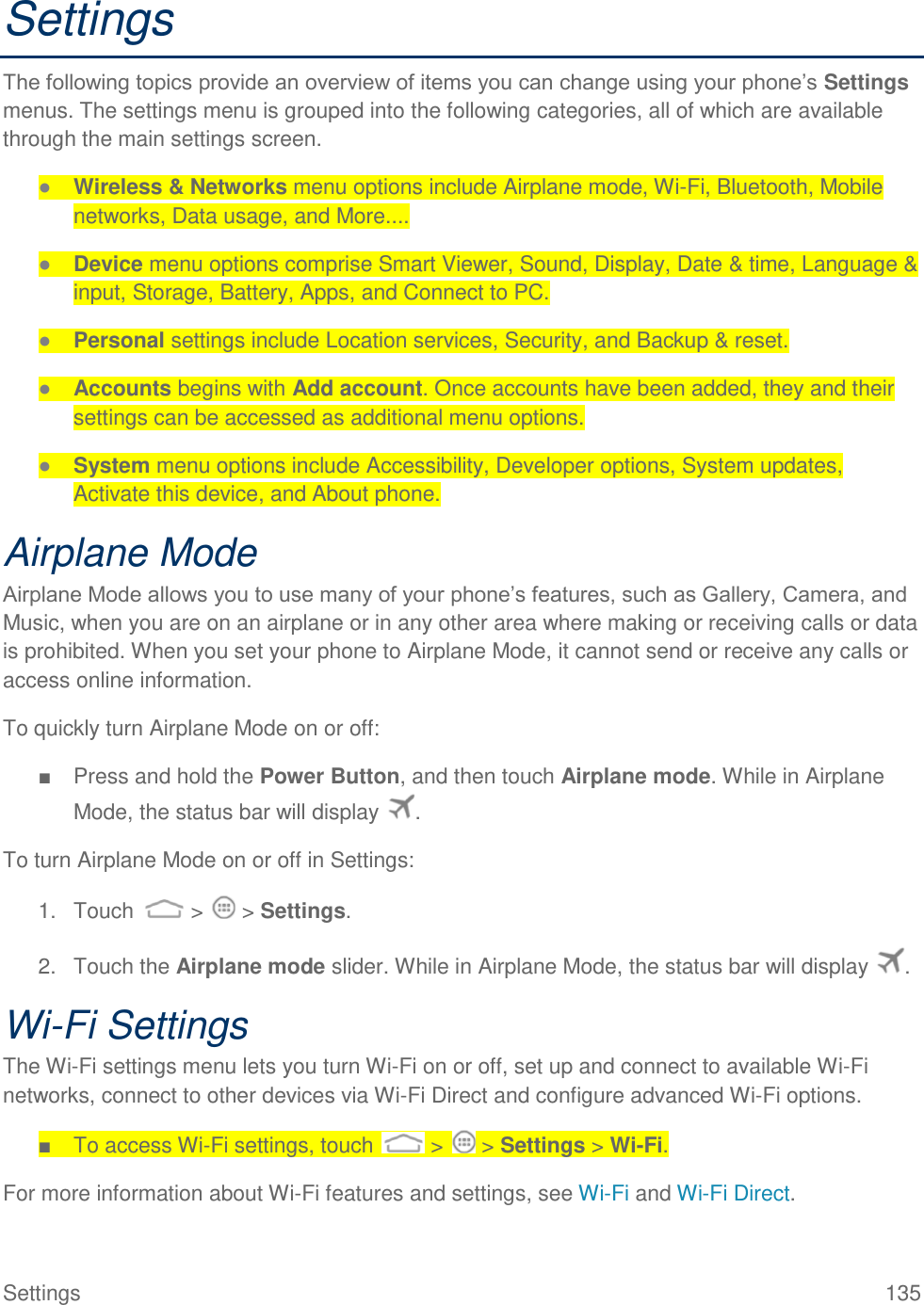 Settings  135 Settings The following topics provide an overview of items you can change using your phone’s Settings menus. The settings menu is grouped into the following categories, all of which are available through the main settings screen. ● Wireless &amp; Networks menu options include Airplane mode, Wi-Fi, Bluetooth, Mobile networks, Data usage, and More.... ● Device menu options comprise Smart Viewer, Sound, Display, Date &amp; time, Language &amp; input, Storage, Battery, Apps, and Connect to PC. ● Personal settings include Location services, Security, and Backup &amp; reset. ● Accounts begins with Add account. Once accounts have been added, they and their settings can be accessed as additional menu options. ● System menu options include Accessibility, Developer options, System updates, Activate this device, and About phone. Airplane Mode Airplane Mode allows you to use many of your phone’s features, such as Gallery, Camera, and Music, when you are on an airplane or in any other area where making or receiving calls or data is prohibited. When you set your phone to Airplane Mode, it cannot send or receive any calls or access online information. To quickly turn Airplane Mode on or off: ■  Press and hold the Power Button, and then touch Airplane mode. While in Airplane Mode, the status bar will display  . To turn Airplane Mode on or off in Settings: 1.  Touch   &gt;   &gt; Settings. 2.  Touch the Airplane mode slider. While in Airplane Mode, the status bar will display  . Wi-Fi Settings The Wi-Fi settings menu lets you turn Wi-Fi on or off, set up and connect to available Wi-Fi networks, connect to other devices via Wi-Fi Direct and configure advanced Wi-Fi options. ■  To access Wi-Fi settings, touch   &gt;   &gt; Settings &gt; Wi-Fi. For more information about Wi-Fi features and settings, see Wi-Fi and Wi-Fi Direct. 