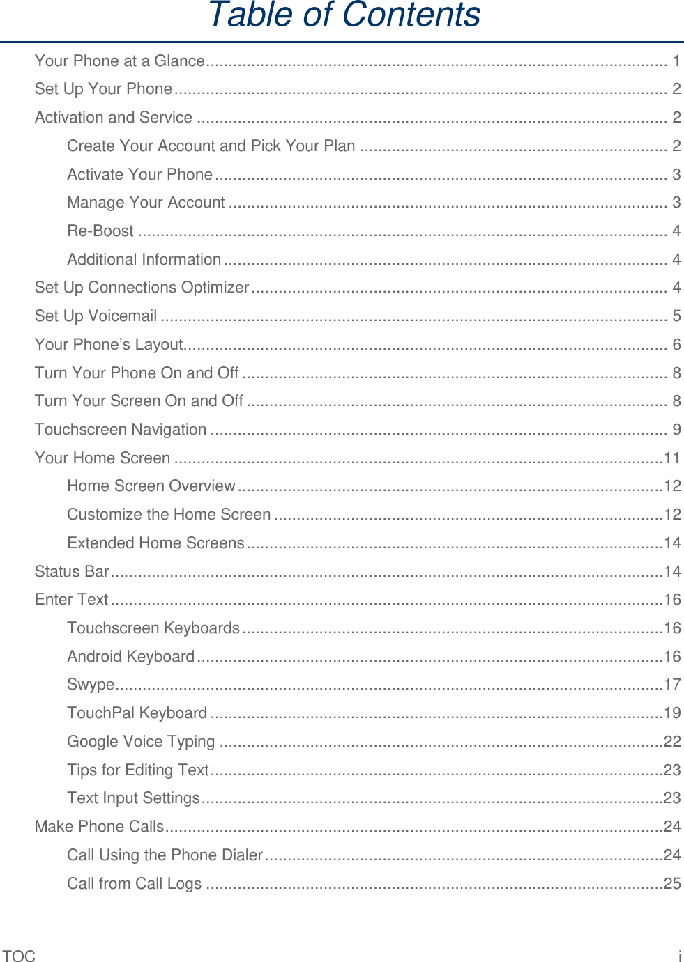 TOC  i Table of Contents Your Phone at a Glance ...................................................................................................... 1 Set Up Your Phone ............................................................................................................. 2 Activation and Service ........................................................................................................ 2 Create Your Account and Pick Your Plan .................................................................... 2 Activate Your Phone .................................................................................................... 3 Manage Your Account ................................................................................................. 3 Re-Boost ..................................................................................................................... 4 Additional Information .................................................................................................. 4 Set Up Connections Optimizer ............................................................................................ 4 Set Up Voicemail ................................................................................................................ 5 Your Phone’s Layout ........................................................................................................... 6 Turn Your Phone On and Off .............................................................................................. 8 Turn Your Screen On and Off ............................................................................................. 8 Touchscreen Navigation ..................................................................................................... 9 Your Home Screen ............................................................................................................11 Home Screen Overview ..............................................................................................12 Customize the Home Screen ......................................................................................12 Extended Home Screens ............................................................................................14 Status Bar ..........................................................................................................................14 Enter Text ..........................................................................................................................16 Touchscreen Keyboards .............................................................................................16 Android Keyboard .......................................................................................................16 Swype .........................................................................................................................17 TouchPal Keyboard ....................................................................................................19 Google Voice Typing ..................................................................................................22 Tips for Editing Text ....................................................................................................23 Text Input Settings ......................................................................................................23 Make Phone Calls ..............................................................................................................24 Call Using the Phone Dialer ........................................................................................24 Call from Call Logs .....................................................................................................25 