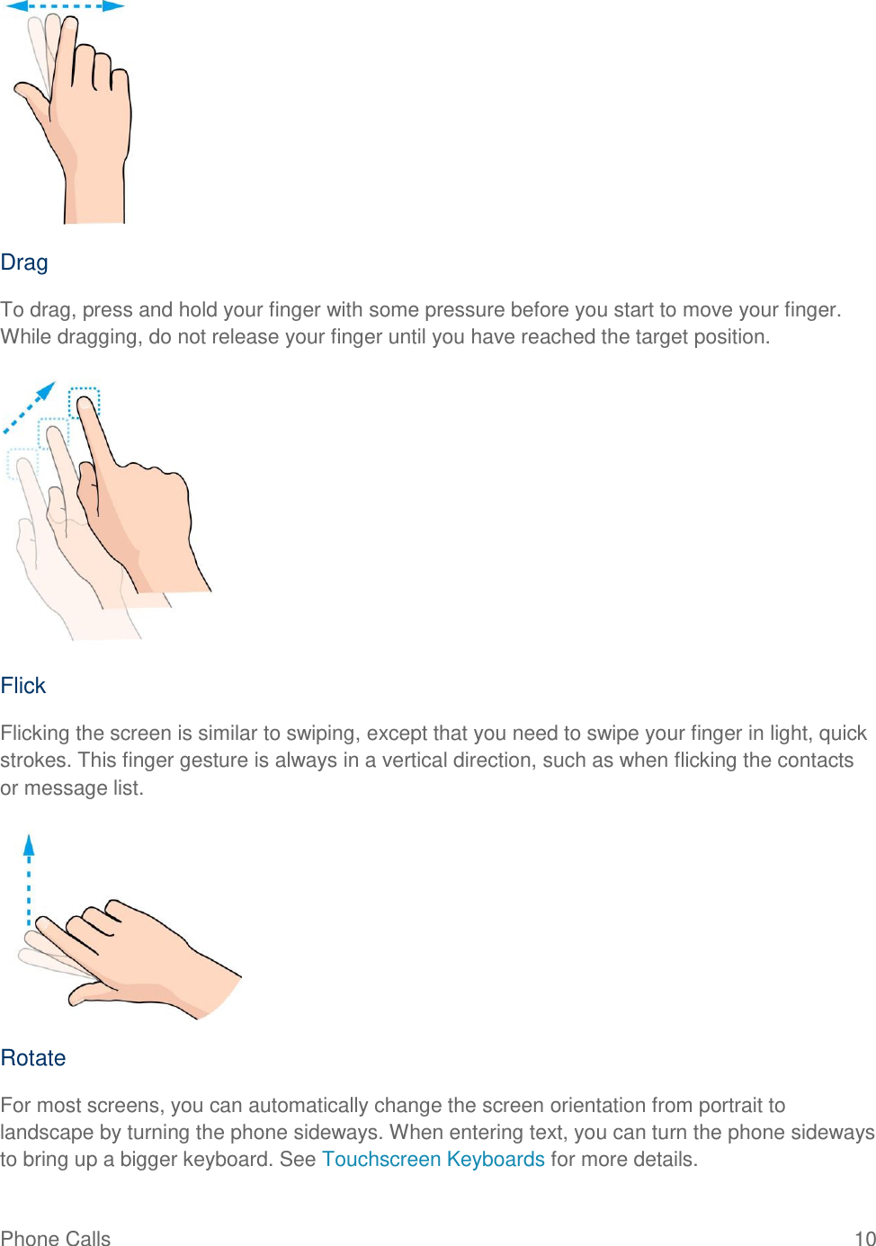 Phone Calls  10   Drag To drag, press and hold your finger with some pressure before you start to move your finger. While dragging, do not release your finger until you have reached the target position.   Flick Flicking the screen is similar to swiping, except that you need to swipe your finger in light, quick strokes. This finger gesture is always in a vertical direction, such as when flicking the contacts or message list.   Rotate For most screens, you can automatically change the screen orientation from portrait to landscape by turning the phone sideways. When entering text, you can turn the phone sideways to bring up a bigger keyboard. See Touchscreen Keyboards for more details. 