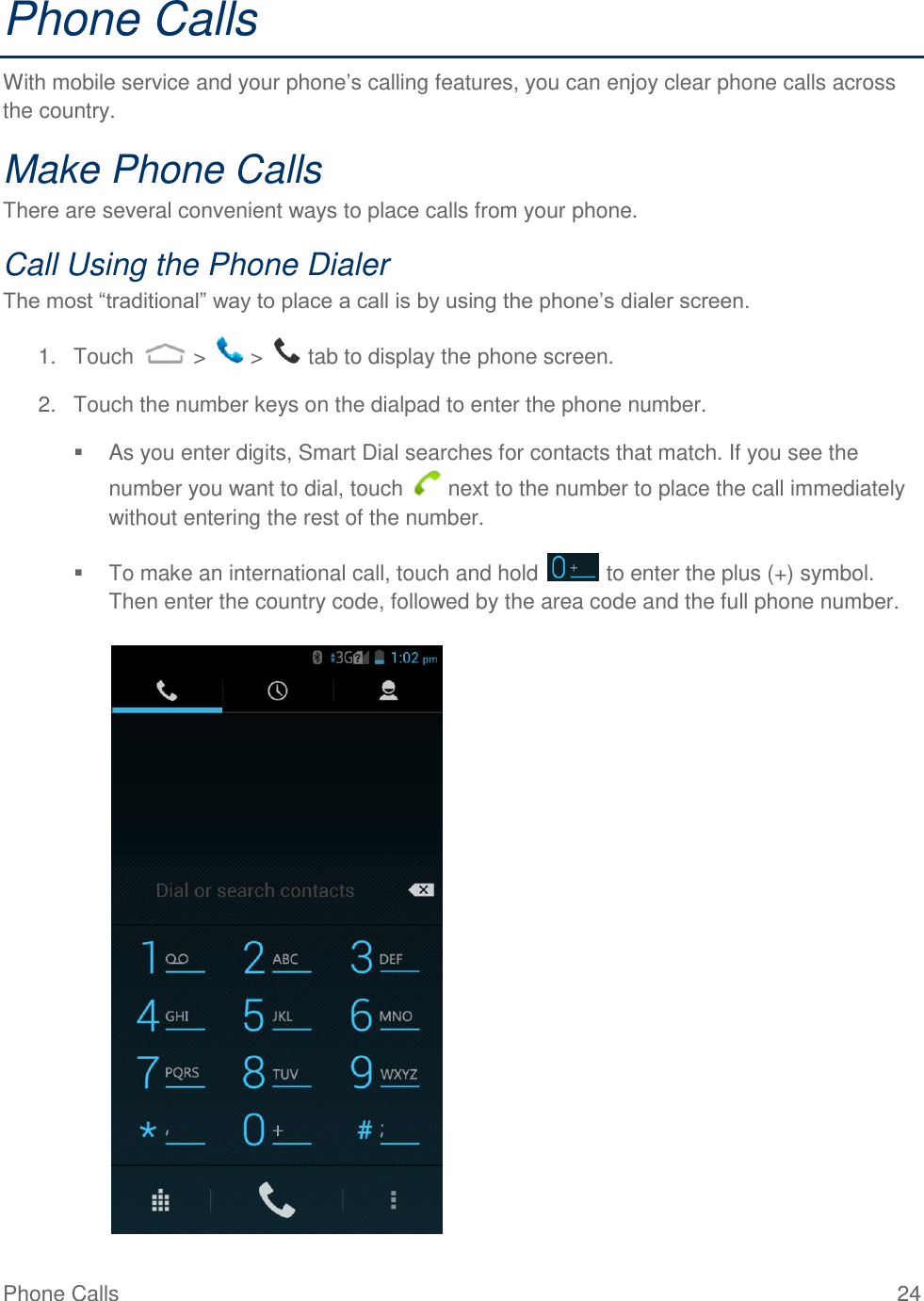 Phone Calls  24 Phone Calls With mobile service and your phone’s calling features, you can enjoy clear phone calls across the country. Make Phone Calls There are several convenient ways to place calls from your phone. Call Using the Phone Dialer The most “traditional” way to place a call is by using the phone’s dialer screen.  1.  Touch   &gt;   &gt;   tab to display the phone screen. 2.  Touch the number keys on the dialpad to enter the phone number.   As you enter digits, Smart Dial searches for contacts that match. If you see the number you want to dial, touch   next to the number to place the call immediately without entering the rest of the number.   To make an international call, touch and hold   to enter the plus (+) symbol. Then enter the country code, followed by the area code and the full phone number.   