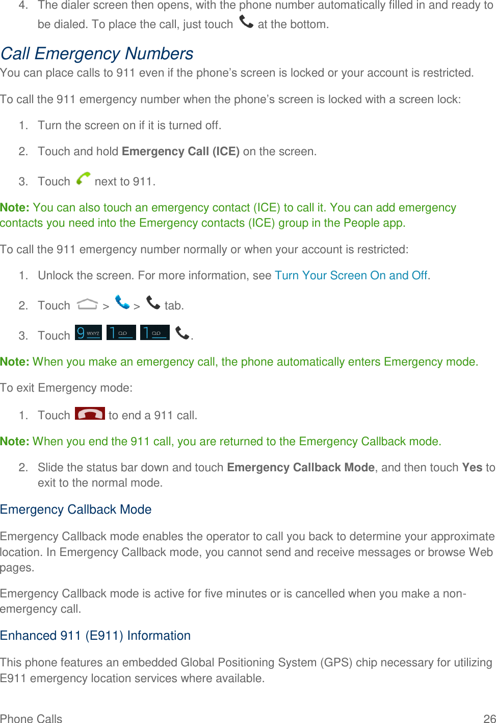Phone Calls  26 4.  The dialer screen then opens, with the phone number automatically filled in and ready to be dialed. To place the call, just touch   at the bottom. Call Emergency Numbers You can place calls to 911 even if the phone’s screen is locked or your account is restricted. To call the 911 emergency number when the phone’s screen is locked with a screen lock: 1.  Turn the screen on if it is turned off. 2.  Touch and hold Emergency Call (ICE) on the screen. 3.  Touch   next to 911. Note: You can also touch an emergency contact (ICE) to call it. You can add emergency contacts you need into the Emergency contacts (ICE) group in the People app. To call the 911 emergency number normally or when your account is restricted: 1.  Unlock the screen. For more information, see Turn Your Screen On and Off. 2.  Touch   &gt;   &gt;   tab. 3.  Touch        . Note: When you make an emergency call, the phone automatically enters Emergency mode. To exit Emergency mode: 1.  Touch   to end a 911 call. Note: When you end the 911 call, you are returned to the Emergency Callback mode. 2.  Slide the status bar down and touch Emergency Callback Mode, and then touch Yes to exit to the normal mode. Emergency Callback Mode Emergency Callback mode enables the operator to call you back to determine your approximate location. In Emergency Callback mode, you cannot send and receive messages or browse Web pages. Emergency Callback mode is active for five minutes or is cancelled when you make a non-emergency call. Enhanced 911 (E911) Information This phone features an embedded Global Positioning System (GPS) chip necessary for utilizing E911 emergency location services where available. 