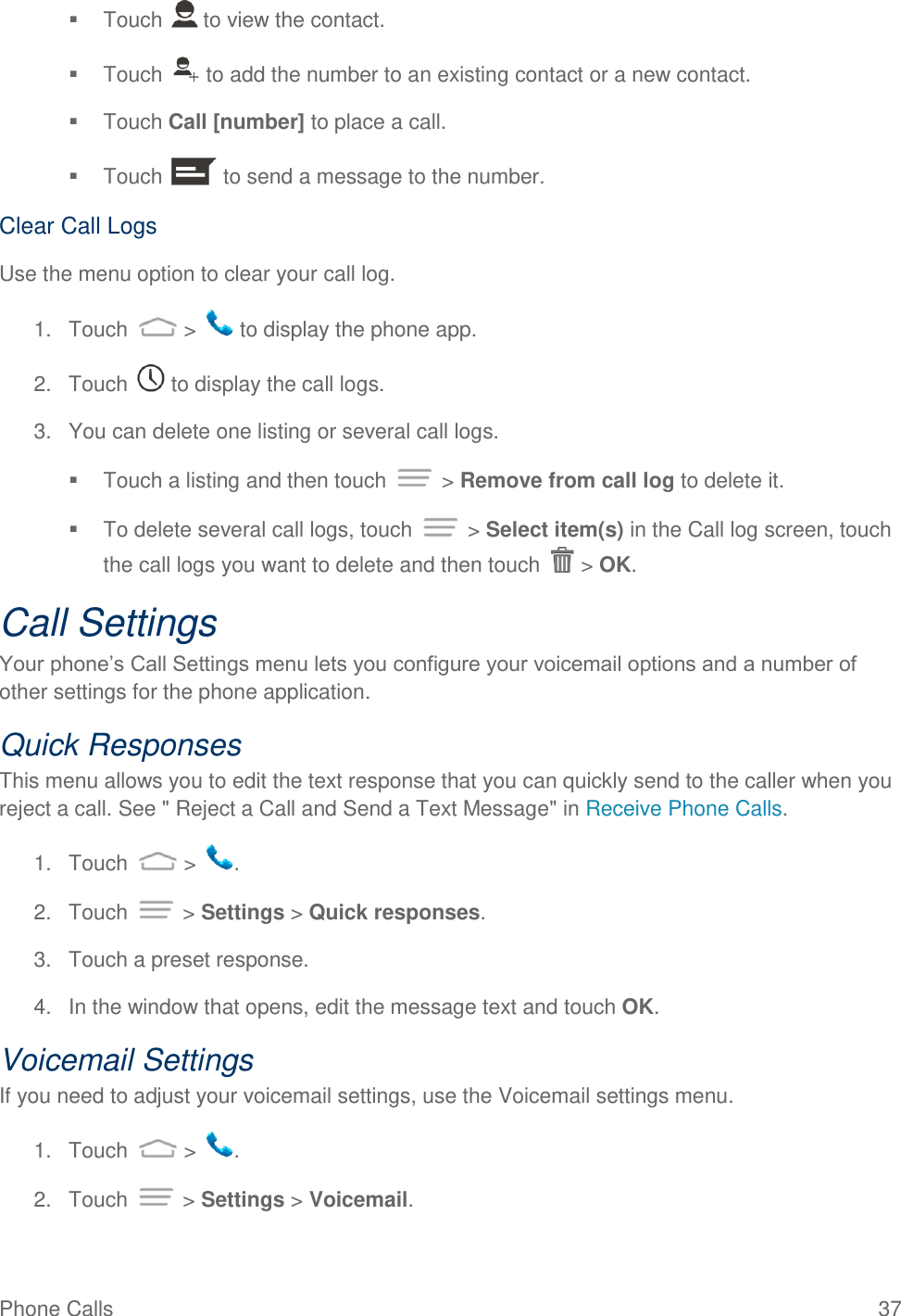 Phone Calls  37   Touch   to view the contact.   Touch   to add the number to an existing contact or a new contact.   Touch Call [number] to place a call.   Touch   to send a message to the number. Clear Call Logs Use the menu option to clear your call log. 1.  Touch   &gt;   to display the phone app. 2.  Touch   to display the call logs. 3.  You can delete one listing or several call logs.   Touch a listing and then touch   &gt; Remove from call log to delete it.   To delete several call logs, touch   &gt; Select item(s) in the Call log screen, touch the call logs you want to delete and then touch   &gt; OK. Call Settings Your phone’s Call Settings menu lets you configure your voicemail options and a number of other settings for the phone application. Quick Responses This menu allows you to edit the text response that you can quickly send to the caller when you reject a call. See &quot; Reject a Call and Send a Text Message&quot; in Receive Phone Calls. 1.  Touch   &gt;  . 2.  Touch   &gt; Settings &gt; Quick responses. 3.  Touch a preset response. 4.  In the window that opens, edit the message text and touch OK. Voicemail Settings If you need to adjust your voicemail settings, use the Voicemail settings menu. 1.  Touch   &gt;  . 2.  Touch   &gt; Settings &gt; Voicemail. 