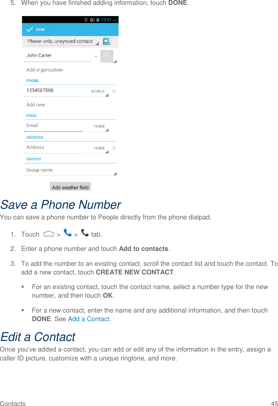 Contacts  45 5.  When you have finished adding information, touch DONE.   Save a Phone Number You can save a phone number to People directly from the phone dialpad. 1.  Touch   &gt;   &gt;   tab. 2.  Enter a phone number and touch Add to contacts. 3.  To add the number to an existing contact, scroll the contact list and touch the contact. To add a new contact, touch CREATE NEW CONTACT.   For an existing contact, touch the contact name, select a number type for the new number, and then touch OK.   For a new contact, enter the name and any additional information, and then touch DONE. See Add a Contact. Edit a Contact Once you’ve added a contact, you can add or edit any of the information in the entry, assign a caller ID picture, customize with a unique ringtone, and more. 