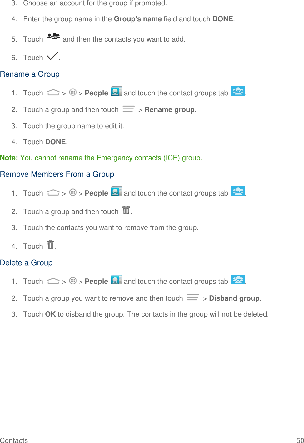 Contacts  50 3.  Choose an account for the group if prompted. 4.  Enter the group name in the Group&apos;s name field and touch DONE. 5.  Touch   and then the contacts you want to add. 6.  Touch  . Rename a Group 1.  Touch   &gt;   &gt; People   and touch the contact groups tab  . 2.  Touch a group and then touch   &gt; Rename group. 3.  Touch the group name to edit it. 4.  Touch DONE. Note: You cannot rename the Emergency contacts (ICE) group. Remove Members From a Group 1.  Touch   &gt;   &gt; People   and touch the contact groups tab  . 2.  Touch a group and then touch  . 3.  Touch the contacts you want to remove from the group. 4.  Touch  . Delete a Group 1.  Touch   &gt;   &gt; People   and touch the contact groups tab  . 2.  Touch a group you want to remove and then touch   &gt; Disband group. 3.  Touch OK to disband the group. The contacts in the group will not be deleted.  
