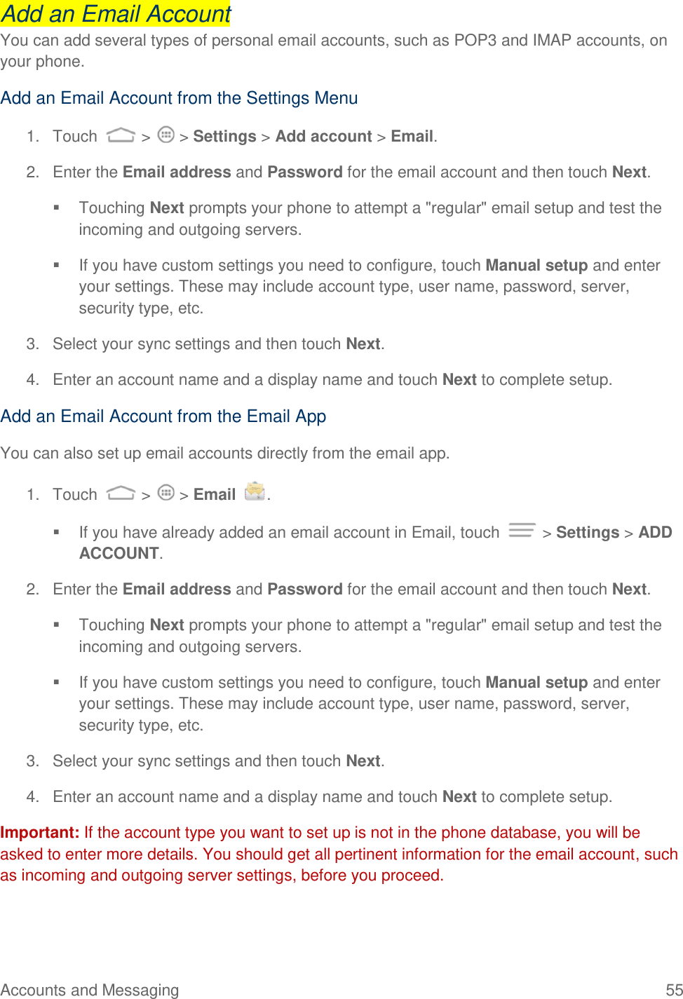 Accounts and Messaging  55 Add an Email Account You can add several types of personal email accounts, such as POP3 and IMAP accounts, on your phone. Add an Email Account from the Settings Menu 1.  Touch   &gt;   &gt; Settings &gt; Add account &gt; Email. 2.  Enter the Email address and Password for the email account and then touch Next.   Touching Next prompts your phone to attempt a &quot;regular&quot; email setup and test the incoming and outgoing servers.    If you have custom settings you need to configure, touch Manual setup and enter your settings. These may include account type, user name, password, server, security type, etc. 3.  Select your sync settings and then touch Next.  4.  Enter an account name and a display name and touch Next to complete setup. Add an Email Account from the Email App You can also set up email accounts directly from the email app. 1.  Touch   &gt;   &gt; Email  .   If you have already added an email account in Email, touch   &gt; Settings &gt; ADD ACCOUNT.  2.  Enter the Email address and Password for the email account and then touch Next.   Touching Next prompts your phone to attempt a &quot;regular&quot; email setup and test the incoming and outgoing servers.    If you have custom settings you need to configure, touch Manual setup and enter your settings. These may include account type, user name, password, server, security type, etc. 3.  Select your sync settings and then touch Next.  4.  Enter an account name and a display name and touch Next to complete setup. Important: If the account type you want to set up is not in the phone database, you will be asked to enter more details. You should get all pertinent information for the email account, such as incoming and outgoing server settings, before you proceed. 