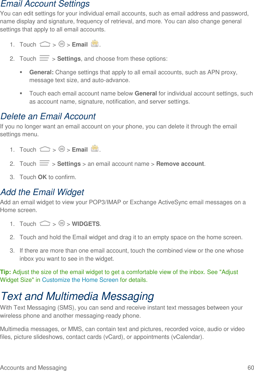 Accounts and Messaging  60 Email Account Settings You can edit settings for your individual email accounts, such as email address and password, name display and signature, frequency of retrieval, and more. You can also change general settings that apply to all email accounts. 1.  Touch   &gt;   &gt; Email  . 2.  Touch   &gt; Settings, and choose from these options:  General: Change settings that apply to all email accounts, such as APN proxy, message text size, and auto-advance.   Touch each email account name below General for individual account settings, such as account name, signature, notification, and server settings. Delete an Email Account If you no longer want an email account on your phone, you can delete it through the email settings menu. 1.  Touch   &gt;   &gt; Email  . 2.  Touch   &gt; Settings &gt; an email account name &gt; Remove account. 3.  Touch OK to confirm. Add the Email Widget Add an email widget to view your POP3/IMAP or Exchange ActiveSync email messages on a Home screen.  1.  Touch   &gt;   &gt; WIDGETS. 2.  Touch and hold the Email widget and drag it to an empty space on the home screen. 3.  If there are more than one email account, touch the combined view or the one whose inbox you want to see in the widget. Tip: Adjust the size of the email widget to get a comfortable view of the inbox. See &quot;Adjust Widget Size&quot; in Customize the Home Screen for details. Text and Multimedia Messaging With Text Messaging (SMS), you can send and receive instant text messages between your wireless phone and another messaging-ready phone. Multimedia messages, or MMS, can contain text and pictures, recorded voice, audio or video files, picture slideshows, contact cards (vCard), or appointments (vCalendar). 