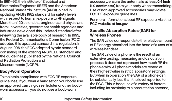  10 Important Safety InformationIn 1991–92, the Institute of Electrical and Electronics Engineers (IEEE) and the American National Standards Institute (ANSI) joined in updating ANSI’s 1982 standard for safety levels with respect to human exposure to RF signals. More than 120 scientists, engineers and physicians from universities, government health agencies and industries developed this updated standard after reviewing the available body of research. In 1993, the Federal Communications Commission (FCC) adopted this updated standard in a regulation. In August 1996, the FCC adopted hybrid standard consisting of the existing ANSI/IEEE standard and the guidelines published by the National Council of Radiation Protection and  Measurements (NCRP).Body-Worn OperationTo maintain compliance with FCC RF exposure guidelines, if you wear a handset on your body, use an approved carrying case, holster or other body-worn accessory. If you do not use a body-worn accessory, ensure the antenna is at least 0.4 inch (1.0 centimeter) from your body when transmitting. Use of non-approved accessories may violate FCC RF exposure guidelines. For more information about RF exposure, visit the FCC website at fcc.gov. Specific Absorption Rates (SAR) for  Wireless PhonesThe SAR value corresponds to the relative amount of RF energy absorbed into the head of a user of a wireless handset.The SAR value of a phone is the result of an extensive testing, measuring and calculation process. It does not represent how much RF the phone emits. All phone models are tested at their highest value in strict laboratory settings. But when in operation, the SAR of a phone can be substantially less than the level reported to the FCC. This is because of a variety of factors including its proximity to a base station antenna, 