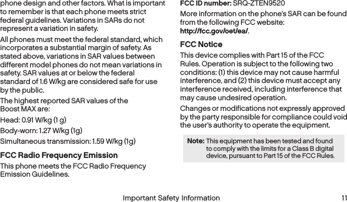  10 Important Safety Information  Important Safety Information  11phone design and other factors. What is important to remember is that each phone meets strict federal guidelines. Variations in SARs do not represent a variation in safety. All phones must meet the federal standard, which incorporates a substantial margin of safety. As stated above, variations in SAR values between different model phones do not mean variations in safety. SAR values at or below the federal  standard of 1.6 W/kg are considered safe for use by the public. The highest reported SAR values of the  Boost MAX are:Head: 0.91 W/kg (1 g)Body-worn: 1.27 W/kg (1g)Simultaneous transmission: 1.59 W/kg (1g)FCC Radio Frequency EmissionThis phone meets the FCC Radio Frequency  Emission Guidelines. FCC ID number: SRQ-ZTEN9520 More information on the phone’s SAR can be found from the following FCC website:  http://fcc.gov/oet/ea/.FCC NoticeThis device complies with Part 15 of the FCC Rules. Operation is subject to the following two conditions: (1) this device may not cause harmful interference, and (2) this device must accept any interference received, including interference that may cause undesired operation.Changes or modifications not expressly approved by the party responsible for compliance could void the user’s authority to operate the equipment.Note: This equipment has been tested and found to comply with the limits for a Class B digital device, pursuant to Part 15 of the FCC Rules.
