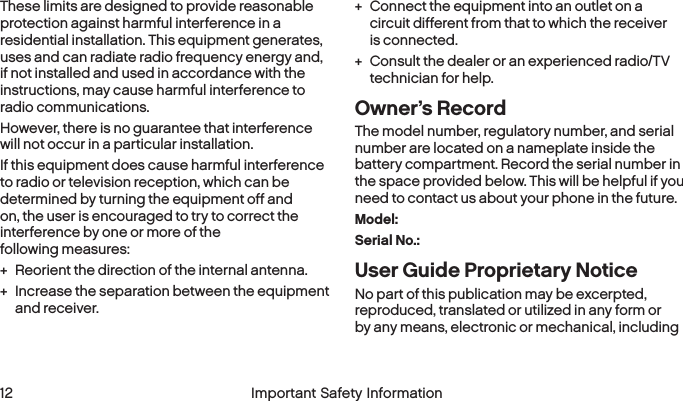  12 Important Safety InformationThese limits are designed to provide reasonable protection against harmful interference in a residential installation. This equipment generates, uses and can radiate radio frequency energy and, if not installed and used in accordance with the instructions, may cause harmful interference to  radio communications.However, there is no guarantee that interference will not occur in a particular installation.If this equipment does cause harmful interference to radio or television reception, which can be determined by turning the equipment off and on, the user is encouraged to try to correct the interference by one or more of the  following measures: + Reorient the direction of the internal antenna. + Increase the separation between the equipment and receiver. + Connect the equipment into an outlet on a circuit different from that to which the receiver  is connected. + Consult the dealer or an experienced radio/TV technician for help.Owner’s RecordThe model number, regulatory number, and serial number are located on a nameplate inside the battery compartment. Record the serial number in the space provided below. This will be helpful if you need to contact us about your phone in the future.Model: Serial No.: User Guide Proprietary NoticeNo part of this publication may be excerpted, reproduced, translated or utilized in any form or by any means, electronic or mechanical, including 