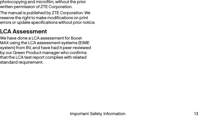  Important Safety Information  13photocopying and microfilm, without the prior written permission of ZTE Corporation.The manual is published by ZTE Corporation. We reserve the right to make modifications on print errors or update specifications without prior notice.LCA AssessmentWe have done a LCA assessment for Boost MAX using the LCA assessment systems (EIME system) from BV, and have had it peer-reviewed by our Green Product manager who confirms that the LCA test report complies with related standard requirement.