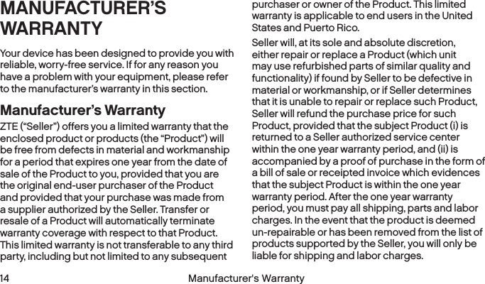  14 Manufacturer&apos;s WarrantyMANUFACTURER’S WARRANTYYour device has been designed to provide you with reliable, worry-free service. If for any reason you have a problem with your equipment, please refer to the manufacturer’s warranty in this section.Manufacturer’s WarrantyZTE (“Seller”) offers you a limited warranty that the enclosed product or products (the “Product”) will be free from defects in material and workmanship for a period that expires one year from the date of sale of the Product to you, provided that you are the original end-user purchaser of the Product and provided that your purchase was made from a supplier authorized by the Seller. Transfer or resale of a Product will automatically terminate warranty coverage with respect to that Product. This limited warranty is not transferable to any third party, including but not limited to any subsequent purchaser or owner of the Product. This limited warranty is applicable to end users in the United States and Puerto Rico.Seller will, at its sole and absolute discretion, either repair or replace a Product (which unit may use refurbished parts of similar quality and functionality) if found by Seller to be defective in material or workmanship, or if Seller determines that it is unable to repair or replace such Product, Seller will refund the purchase price for such Product, provided that the subject Product (i) is returned to a Seller authorized service center within the one year warranty period, and (ii) is accompanied by a proof of purchase in the form of a bill of sale or receipted invoice which evidences that the subject Product is within the one year warranty period. After the one year warranty period, you must pay all shipping, parts and labor charges. In the event that the product is deemed un-repairable or has been removed from the list of products supported by the Seller, you will only be liable for shipping and labor charges.