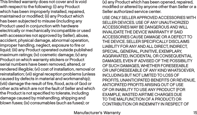  14 Manufacturer&apos;s Warranty  Manufacturer&apos;s Warranty 15This limited warranty does not cover and is void with respect to the following: (i) any Product which has been improperly installed, repaired, maintained or modified; (ii) any Product which has been subjected to misuse (including any Product used in conjunction with hardware electrically or mechanically incompatible or used with accessories not approved by Seller), abuse, accident, physical damage, abnormal operation, improper handling, neglect, exposure to fire or liquid; (iii) any Product operated outside published maximum ratings; (iv) cosmetic damage; (v) any Product on which warranty stickers or Product serial numbers have been removed, altered, or rendered illegible; (vi) cost of installation, removal or reinstallation; (vii) signal reception problems (unless caused by defects in material and workmanship); (viii) damage the result of fire, flood, acts of God or other acts which are not the fault of Seller and which the Product is not specified to tolerate, including damage caused by mishandling, shipping and blown fuses; (ix) consumables (such as fuses); or (x) any Product which has been opened, repaired, modified or altered by anyone other than Seller or a Seller authorized service center.USE ONLY SELLER APPROVED ACCESSORIES WITH SELLER DEVICES. USE OF ANY UNAUTHORIZED ACCESSORIES MAY BE DANGEROUS AND WILL INVALIDATE THE DEVICE WARRANTY IF SAID ACCESSORIES CAUSE DAMAGE OR A DEFECT TO THE DEVICE. SELLER SPECIFICALLY DISCLAIMS LIABILITY FOR ANY AND ALL DIRECT, INDIRECT, SPECIAL, GENERAL, PUNITIVE, EXEMPLARY, AGGRAVATED, INCIDENTAL OR CONSEQUENTIAL DAMAGES, EVEN IF ADVISED OF THE POSSIBILITY OF SUCH DAMAGES, WHETHER FORESEEABLE OR UNFORESEEABLE OF ANY KIND WHATSOEVER, INCLUDING BUT NOT LIMITED TO LOSS OF PROFITS, UNANTICIPATED BENEFITS OR REVENUE, ANTICIPATED PROFITS ARISING OUT OF USE OF OR INABILITY TO USE ANY PRODUCT (FOR EXAMPLE, WASTED AIRTIME CHARGES DUE TO THE MALFUNCTION OF A PRODUCT) OR CONTRIBUTION OR INDEMNITY IN RESPECT OF 