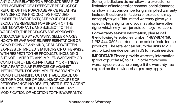  16 Manufacturer&apos;s WarrantyANY CLAIM RELATED TO A PRODUCT. REPAIR OR REPLACEMENT OF A DEFECTIVE PRODUCT OR REFUND OF THE PURCHASE PRICE RELATING TO A DEFECTIVE PRODUCT, AS PROVIDED UNDER THIS WARRANTY, ARE YOUR SOLE AND EXCLUSIVE REMEDIES FOR BREACH OF THE LIMITED WARRANTY, AND SUBJECT TO THIS WARRANTY, THE PRODUCTS ARE APPROVED AND ACCEPTED BY YOU “AS IS”. SELLER MAKES NO OTHER WARRANTIES, REPRESENTATIONS OR CONDITIONS OF ANY KIND, ORAL OR WRITTEN, EXPRESS OR IMPLIED, STATUTORY OR OTHERWISE, WITH RESPECT TO THE PRODUCTS, INCLUDING BUT NOT LIMITED TO ANY IMPLIED WARRANTY OR CONDITION OF MERCHANTABILITY OR FITNESS FOR A PARTICULAR PURPOSE OR AGAINST INFRINGEMENT OR ANY IMPLIED WARRANTY OR CONDITION ARISING OUT OF TRADE USAGE OR OUT OF A COURSE OF DEALING OR COURSE OF PERFORMANCE. NO DEALER, DISTRIBUTOR, AGENT OR EMPLOYEE IS AUTHORIZED TO MAKE ANY MODIFICATION OR ADDITION TO THIS WARRANTY.Some jurisdictions do not allow the exclusion or limitation of incidental or consequential damages, or allow limitations on how long an implied warranty lasts, so the above limitations or exclusions may not apply to you. This limited warranty gives you specific legal rights, and you may also have other rights which vary from jurisdiction to jurisdiction.For warranty service information, please call the following telephone number: 1-877-817-1759, 1-212-444-0502 or return to the point of sale for the products. The retailer can return the units to ZTE authorized service center in US for repair service.IMPORTANT: Please provide warranty information (proof of purchase) to ZTE in order to receive warranty service at no charge. If the warranty has expired on the device, charges may apply. 