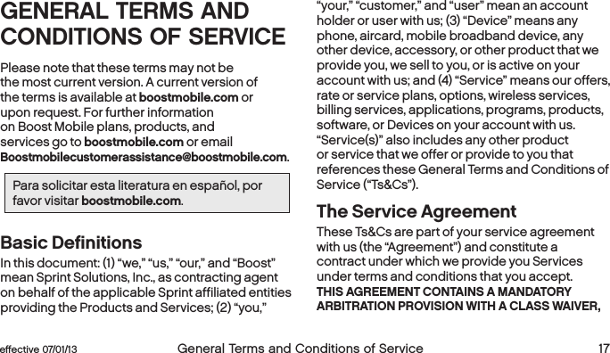 eﬀective 07/01/13  General Terms and Conditions of Service 17GENERAL TERMS AND CONDITIONS OF SERVICEPlease note that these terms may not be  the most current version. A current version of  the terms is available at boostmobile.com or  upon request. For further information on Boost Mobile plans, products, and services go to boostmobile.com or email Boostmobilecustomerassistance@boostmobile.com.Para solicitar esta literatura en español, por favor visitar boostmobile.com.Basic Definitions In this document: (1) “we,” “us,” “our,” and “Boost” mean Sprint Solutions, Inc., as contracting agent on behalf of the applicable Sprint affiliated entities providing the Products and Services; (2) “you,” “your,” “customer,” and “user” mean an account holder or user with us; (3) “Device” means any phone, aircard, mobile broadband device, any other device, accessory, or other product that we provide you, we sell to you, or is active on your account with us; and (4) “Service” means our offers, rate or service plans, options, wireless services, billing services, applications, programs, products, software, or Devices on your account with us. “Service(s)” also includes any other product or service that we offer or provide to you that references these General Terms and Conditions of Service (“Ts&amp;Cs”).The Service AgreementThese Ts&amp;Cs are part of your service agreement with us (the “Agreement”) and constitute a contract under which we provide you Services under terms and conditions that you accept. THIS AGREEMENT CONTAINS A MANDATORY ARBITRATION PROVISION WITH A CLASS WAIVER, 