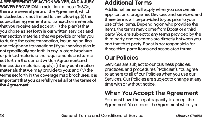  18 General Terms and Conditions of Service  effective 07/01/13 eﬀective 07/01/13  General Terms and Conditions of Service 19A REPRESENTATIVE ACTION WAIVER, AND A JURY WAIVER PROVISION. In addition to these Ts&amp;Cs, there are several parts of the Agreement, which includes but is not limited to the following: (i) the subscriber agreement and transaction materials that you receive and accept; (ii) the plan(s) that you chose as set forth in our written services and transaction materials that we provide or refer you to during the sales transaction, including on-line and telephone transactions (if your service plan is not specifically set forth in any in-store brochure or printed materials, the requirements and terms set forth in the current written Agreement and transaction materials apply); (iii) any confirmation materials that we may provide to you; and (iv) the terms set forth in the coverage map brochures. It is important that you carefully read all of the terms of the Agreement. Additional Terms Additional terms will apply when you use certain applications, programs, Devices, and services, and these terms will be provided to you prior to your use of the items. Depending on who provides the items, the terms may come from Boost or a third party. You are subject to any terms provided by the third party, and the terms are directly between you and that third party. Boost is not responsible for these third-party items and associated terms.Our PoliciesServices are subject to our business policies, practices, and procedures (“Policies”). You agree to adhere to all of our Policies when you use our Services. Our Policies are subject to change at any time with or without notice.When You Accept The AgreementYou must have the legal capacity to accept the Agreement. You accept the Agreement when you 