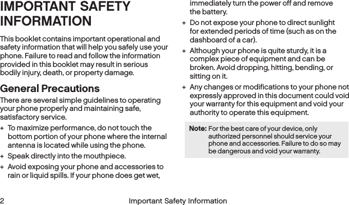  2 Important Safety Information  Important Safety Information  3IMPORTANT SAFETY INFORMATIONThis booklet contains important operational and safety information that will help you safely use your phone. Failure to read and follow the information provided in this booklet may result in serious bodily injury, death, or property damage.General PrecautionsThere are several simple guidelines to operating  your phone properly and maintaining safe, satisfactory service. + To maximize performance, do not touch the bottom portion of your phone where the internal antenna is located while using the phone. + Speak directly into the mouthpiece. + Avoid exposing your phone and accessories to rain or liquid spills. If your phone does get wet, immediately turn the power off and remove  the battery.  + Do not expose your phone to direct sunlight for extended periods of time (such as on the dashboard of a car).  + Although your phone is quite sturdy, it is a complex piece of equipment and can be broken. Avoid dropping, hitting, bending, or sitting on it.  + Any changes or modifications to your phone not expressly approved in this document could void your warranty for this equipment and void your authority to operate this equipment. Note: For the best care of your device, only authorized personnel should service your phone and accessories. Failure to do so may be dangerous and void your warranty.