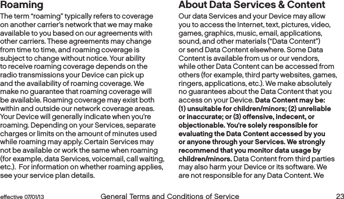  22 General Terms and Conditions of Service  effective 07/01/13 eﬀective 07/01/13  General Terms and Conditions of Service 23RoamingThe term “roaming” typically refers to coverage on another carrier’s network that we may make available to you based on our agreements with other carriers. These agreements may change from time to time, and roaming coverage is subject to change without notice. Your ability to receive roaming coverage depends on the radio transmissions your Device can pick up and the availability of roaming coverage. We make no guarantee that roaming coverage will be available. Roaming coverage may exist both within and outside our network coverage areas. Your Device will generally indicate when you’re roaming. Depending on your Services, separate charges or limits on the amount of minutes used while roaming may apply. Certain Services may not be available or work the same when roaming (for example, data Services, voicemail, call waiting, etc.).  For information on whether roaming applies, see your service plan details. About Data Services &amp; ContentOur data Services and your Device may allow you to access the Internet, text, pictures, video, games, graphics, music, email, applications, sound, and other materials (“Data Content”) or send Data Content elsewhere. Some Data Content is available from us or our vendors, while other Data Content can be accessed from others (for example, third party websites, games, ringers, applications, etc.). We make absolutely no guarantees about the Data Content that you access on your Device. Data Content may be: (1) unsuitable for children/minors; (2) unreliable or inaccurate; or (3) offensive, indecent, or objectionable. You’re solely responsible for evaluating the Data Content accessed by you or anyone through your Services. We strongly recommend that you monitor data usage by children/minors. Data Content from third parties may also harm your Device or its software. We are not responsible for any Data Content. We 