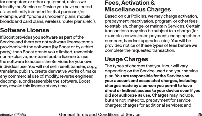  24 General Terms and Conditions of Service  effective 07/01/13 eﬀective 07/01/13  General Terms and Conditions of Service 25for computers or other equipment, unless we identify the Service or Device you have selected as specifically intended for that purpose (for example, with “phone as modem” plans, mobile broadband card plans, wireless router plans, etc.).Software License If Boost provides you software as part of the Service and there are not software license terms provided with the software (by Boost or by a third party), then Boost grants you a limited, revocable, non-exclusive, non-transferable license to use the software to access the Services for your own individual use. You will not sell, resell, transfer, copy, translate, publish, create derivative works of, make any commercial use of, modify, reverse engineer, decompile, or disassemble the software. Boost may revoke this license at any time.Fees, Activation &amp;  Miscellaneous Charges Based on our Policies, we may charge activation, prepayment, reactivation, program, or other fees to establish, change, or maintain Services. Certain transactions may also be subject to a charge (for example, convenience payment, changing phone numbers, handset upgrades, etc.). You will be provided notice of these types of fees before we complete the requested transaction.Usage ChargesThe types of charges that you incur will vary depending on the Service used and your service plan. You are responsible for the Services on your account and associated charges, including charges made by a person you permit to have direct or indirect access to your device even if you did not authorize its use. Charges may include, but are not limited to, prepayment for service charges; charges for additional services; and 