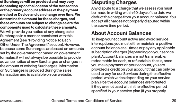  28 General Terms and Conditions of Service  effective 07/01/13 eﬀective 07/01/13  General Terms and Conditions of Service 29of Surcharges will be provided and may vary depending upon the location of the transaction or the primary account address of the payment method or Device and can change over time. We determine the amount for these charges, and these amounts are subject to change as are the components used to calculate these amounts. We will provide you notice of any changes to Surcharges in a manner consistent with this Agreement (see “Providing Notice To Each Other Under The Agreement” section). However, because some Surcharges are based on amounts set by the government or based on government formulas, it will not always be possible to provide advance notice of new Surcharges or changes in the amount of existing Surcharges. Information on Surcharges is provided during the sales transaction and is available on our website.Disputing Charges Any dispute to a charge that we assess you must be made in writing within 60 days of the date we deduct the charge from your account balance. You accept all charges not properly disputed within the above time period. About Account BalancesTo keep your account active and avoid service interruptions, you must either maintain a positive account balance at all times or pay any applicable subscription charges (depending on your service plan). Account balances are not transferable, redeemable for cash, or refundable; that is, once you make payment on your account, you are provided a credit on your account that can only be used to pay for our Services during the effective period, which varies depending on your service plan. Positive account balances are forfeited if they are not used within the effective period specified in your service plan (if you properly 