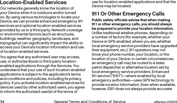  34 General Terms and Conditions of Service  effective 07/01/13Location-Enabled Services Our networks generally know the location of your Device when it is outdoors and/or turned on. By using various technologies to locate your Device, we can provide enhanced emergency 911 services and optional location-enabled services provided by us or a third party. Network coverage or environmental factors (such as structures, buildings, weather, geography, landscape, and topography) can significantly impact the ability to access your Device’s location information and use of location-enabled services.  You agree that any authorized user may access, use, or authorize Boost or third-party location-enabled applications through the Services. You understand that your use of such location-enabled applications is subject to the application’s terms and conditions and policies, including its privacy policy. If you activate location-enabled services for devices used by other authorized users, you agree to inform the authorized user(s) of the terms of use for location-enabled applications and that the Device may be located.911 Or Other Emergency CallsPublic safety officials advise that when making 911 or other emergency calls, you should always be prepared to provide your location information. Unlike traditional wireline phones, depending on a number of factors (for example, whether your Device is GPS-enabled, where you are, whether local emergency service providers have upgraded their equipment, etc.), 911 operators may not know your phone number, your location, or the location of your Device. In certain circumstances, an emergency call may be routed to a state patrol dispatcher or alternative location set by local emergency service providers. Enhanced 911 service (“E911”)—where enabled by local emergency authorities—uses GPS technology to provide location information. Even when available, however, E911 does not always provide accurate 