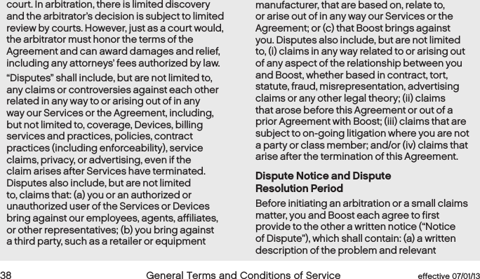  38 General Terms and Conditions of Service  effective 07/01/13court. In arbitration, there is limited discovery and the arbitrator’s decision is subject to limited review by courts. However, just as a court would, the arbitrator must honor the terms of the Agreement and can award damages and relief, including any attorneys’ fees authorized by law. “Disputes” shall include, but are not limited to, any claims or controversies against each other related in any way to or arising out of in any way our Services or the Agreement, including, but not limited to, coverage, Devices, billing services and practices, policies, contract practices (including enforceability), service claims, privacy, or advertising, even if the claim arises after Services have terminated. Disputes also include, but are not limited to, claims that: (a) you or an authorized or unauthorized user of the Services or Devices bring against our employees, agents, affiliates, or other representatives; (b) you bring against a third party, such as a retailer or equipment manufacturer, that are based on, relate to, or arise out of in any way our Services or the Agreement; or (c) that Boost brings against you. Disputes also include, but are not limited to, (i) claims in any way related to or arising out of any aspect of the relationship between you and Boost, whether based in contract, tort, statute, fraud, misrepresentation, advertising claims or any other legal theory; (ii) claims that arose before this Agreement or out of a prior Agreement with Boost; (iii) claims that are subject to on-going litigation where you are not a party or class member; and/or (iv) claims that arise after the termination of this Agreement.Dispute Notice and Dispute  Resolution PeriodBefore initiating an arbitration or a small claims matter, you and Boost each agree to first provide to the other a written notice (“Notice of Dispute”), which shall contain: (a) a written description of the problem and relevant 