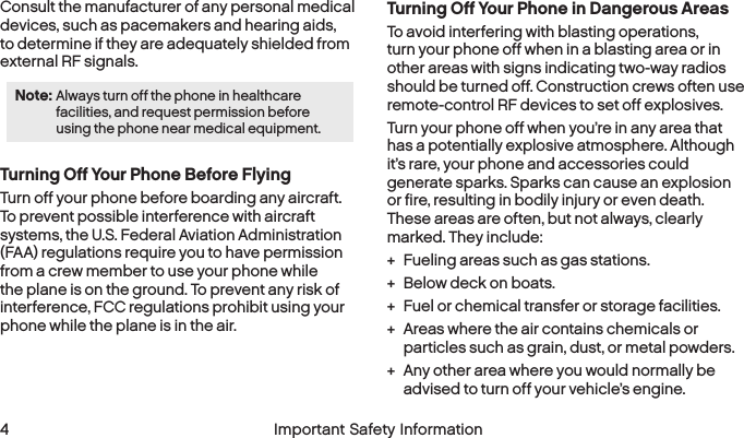  4 Important Safety Information  Important Safety Information  5Consult the manufacturer of any personal medical devices, such as pacemakers and hearing aids, to determine if they are adequately shielded from external RF signals.Note: Always turn off the phone in healthcare facilities, and request permission before using the phone near medical equipment.Turning Off Your Phone Before FlyingTurn off your phone before boarding any aircraft. To prevent possible interference with aircraft systems, the U.S. Federal Aviation Administration (FAA) regulations require you to have permission from a crew member to use your phone while the plane is on the ground. To prevent any risk of interference, FCC regulations prohibit using your phone while the plane is in the air.Turning Off Your Phone in Dangerous AreasTo avoid interfering with blasting operations, turn your phone off when in a blasting area or in other areas with signs indicating two-way radios should be turned off. Construction crews often use remote-control RF devices to set off explosives.Turn your phone off when you’re in any area that has a potentially explosive atmosphere. Although it’s rare, your phone and accessories could generate sparks. Sparks can cause an explosion or fire, resulting in bodily injury or even death. These areas are often, but not always, clearly marked. They include: + Fueling areas such as gas stations. + Below deck on boats. + Fuel or chemical transfer or storage facilities. + Areas where the air contains chemicals or particles such as grain, dust, or metal powders. + Any other area where you would normally be advised to turn off your vehicle’s engine.
