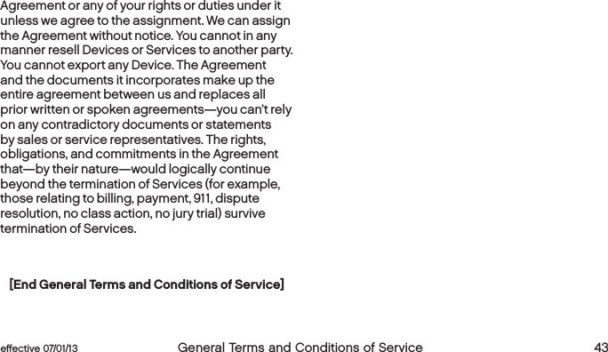  42 General Terms and Conditions of Service  effective 07/01/13 eﬀective 07/01/13  General Terms and Conditions of Service 43Agreement or any of your rights or duties under it unless we agree to the assignment. We can assign the Agreement without notice. You cannot in any manner resell Devices or Services to another party. You cannot export any Device. The Agreement and the documents it incorporates make up the entire agreement between us and replaces all prior written or spoken agreements—you can’t rely on any contradictory documents or statements by sales or service representatives. The rights, obligations, and commitments in the Agreement that—by their nature—would logically continue beyond the termination of Services (for example, those relating to billing, payment, 911, dispute resolution, no class action, no jury trial) survive termination of Services.[End General Terms and Conditions of Service]